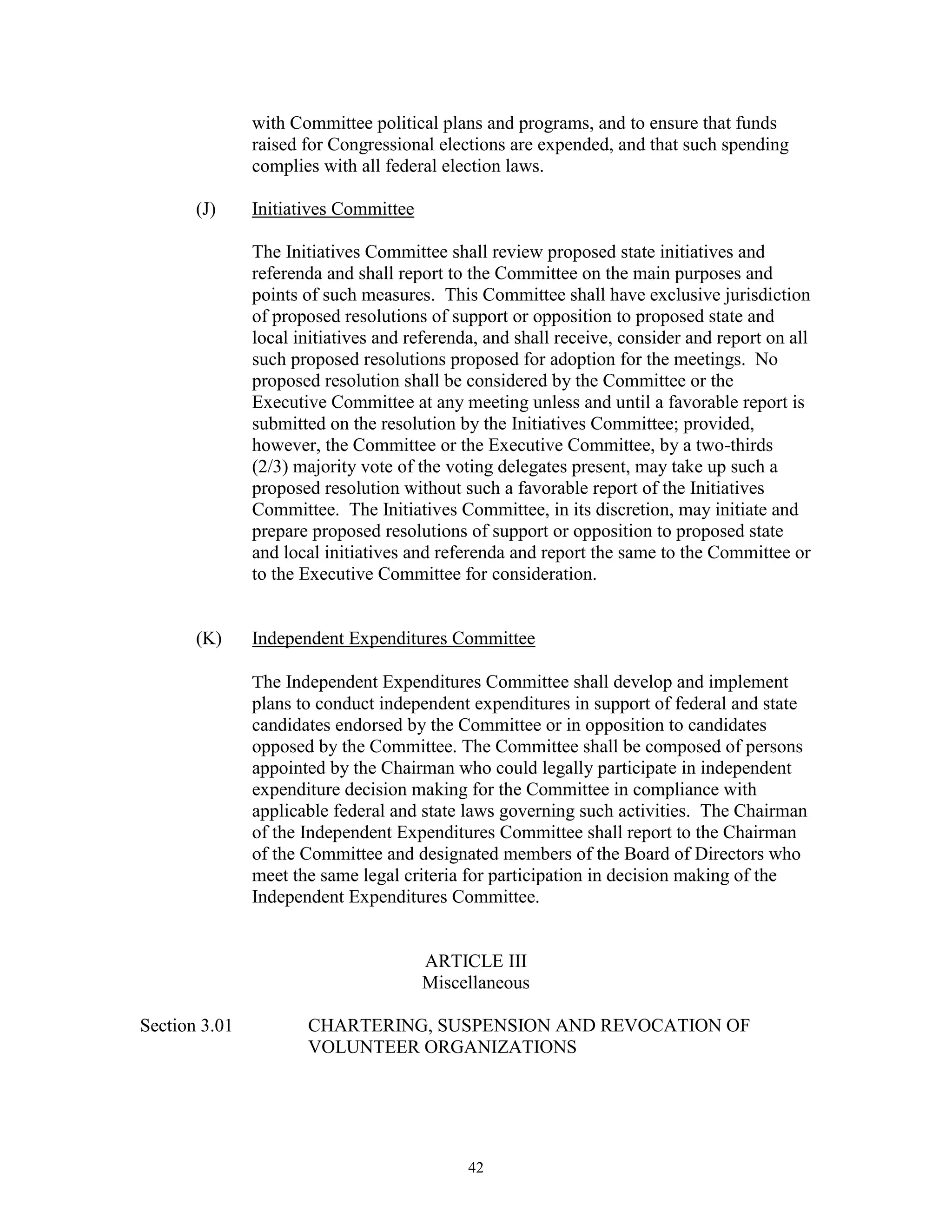with Committee political plans and programs, and to ensure that funds
               raised for Congressional elections are expended, and that such spending
               complies with all federal election laws.

       (J)     Initiatives Committee

               The Initiatives Committee shall review proposed state initiatives and
               referenda and shall report to the Committee on the main purposes and
               points of such measures. This Committee shall have exclusive jurisdiction
               of proposed resolutions of support or opposition to proposed state and
               local initiatives and referenda, and shall receive, consider and report on all
               such proposed resolutions proposed for adoption for the meetings. No
               proposed resolution shall be considered by the Committee or the
               Executive Committee at any meeting unless and until a favorable report is
               submitted on the resolution by the Initiatives Committee; provided,
               however, the Committee or the Executive Committee, by a two-thirds
               (2/3) majority vote of the voting delegates present, may take up such a
               proposed resolution without such a favorable report of the Initiatives
               Committee. The Initiatives Committee, in its discretion, may initiate and
               prepare proposed resolutions of support or opposition to proposed state
               and local initiatives and referenda and report the same to the Committee or
               to the Executive Committee for consideration.


       (K)     Independent Expenditures Committee

               The Independent Expenditures Committee shall develop and implement
               plans to conduct independent expenditures in support of federal and state
               candidates endorsed by the Committee or in opposition to candidates
               opposed by the Committee. The Committee shall be composed of persons
               appointed by the Chairman who could legally participate in independent
               expenditure decision making for the Committee in compliance with
               applicable federal and state laws governing such activities. The Chairman
               of the Independent Expenditures Committee shall report to the Chairman
               of the Committee and designated members of the Board of Directors who
               meet the same legal criteria for participation in decision making of the
               Independent Expenditures Committee.


                                       ARTICLE III
                                       Miscellaneous

Section 3.01          CHARTERING, SUSPENSION AND REVOCATION OF
                      VOLUNTEER ORGANIZATIONS




                                             42
 