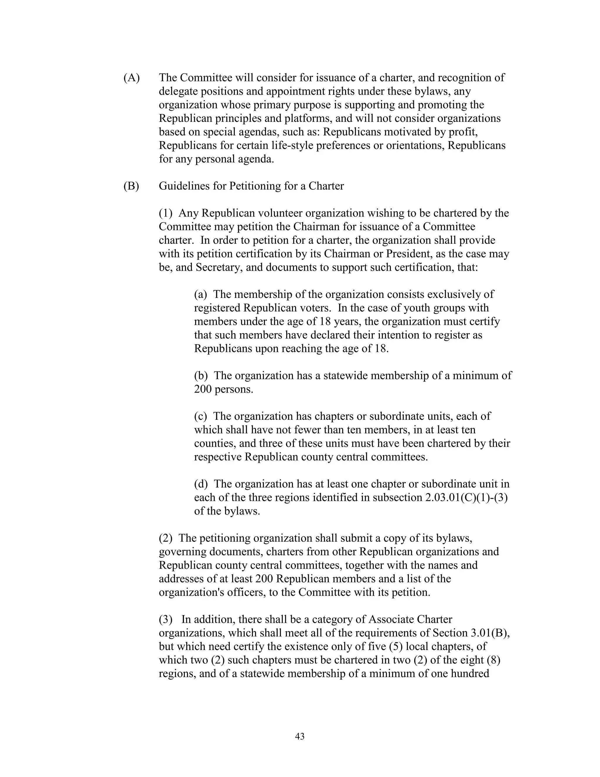 (A)   The Committee will consider for issuance of a charter, and recognition of
      delegate positions and appointment rights under these bylaws, any
      organization whose primary purpose is supporting and promoting the
      Republican principles and platforms, and will not consider organizations
      based on special agendas, such as: Republicans motivated by profit,
      Republicans for certain life-style preferences or orientations, Republicans
      for any personal agenda.

(B)   Guidelines for Petitioning for a Charter

      (1) Any Republican volunteer organization wishing to be chartered by the
      Committee may petition the Chairman for issuance of a Committee
      charter. In order to petition for a charter, the organization shall provide
      with its petition certification by its Chairman or President, as the case may
      be, and Secretary, and documents to support such certification, that:

             (a) The membership of the organization consists exclusively of
             registered Republican voters. In the case of youth groups with
             members under the age of 18 years, the organization must certify
             that such members have declared their intention to register as
             Republicans upon reaching the age of 18.

             (b) The organization has a statewide membership of a minimum of
             200 persons.

             (c) The organization has chapters or subordinate units, each of
             which shall have not fewer than ten members, in at least ten
             counties, and three of these units must have been chartered by their
             respective Republican county central committees.

             (d) The organization has at least one chapter or subordinate unit in
             each of the three regions identified in subsection 2.03.01(C)(1)-(3)
             of the bylaws.

      (2) The petitioning organization shall submit a copy of its bylaws,
      governing documents, charters from other Republican organizations and
      Republican county central committees, together with the names and
      addresses of at least 200 Republican members and a list of the
      organization's officers, to the Committee with its petition.

      (3) In addition, there shall be a category of Associate Charter
      organizations, which shall meet all of the requirements of Section 3.01(B),
      but which need certify the existence only of five (5) local chapters, of
      which two (2) such chapters must be chartered in two (2) of the eight (8)
      regions, and of a statewide membership of a minimum of one hundred




                                   43
 