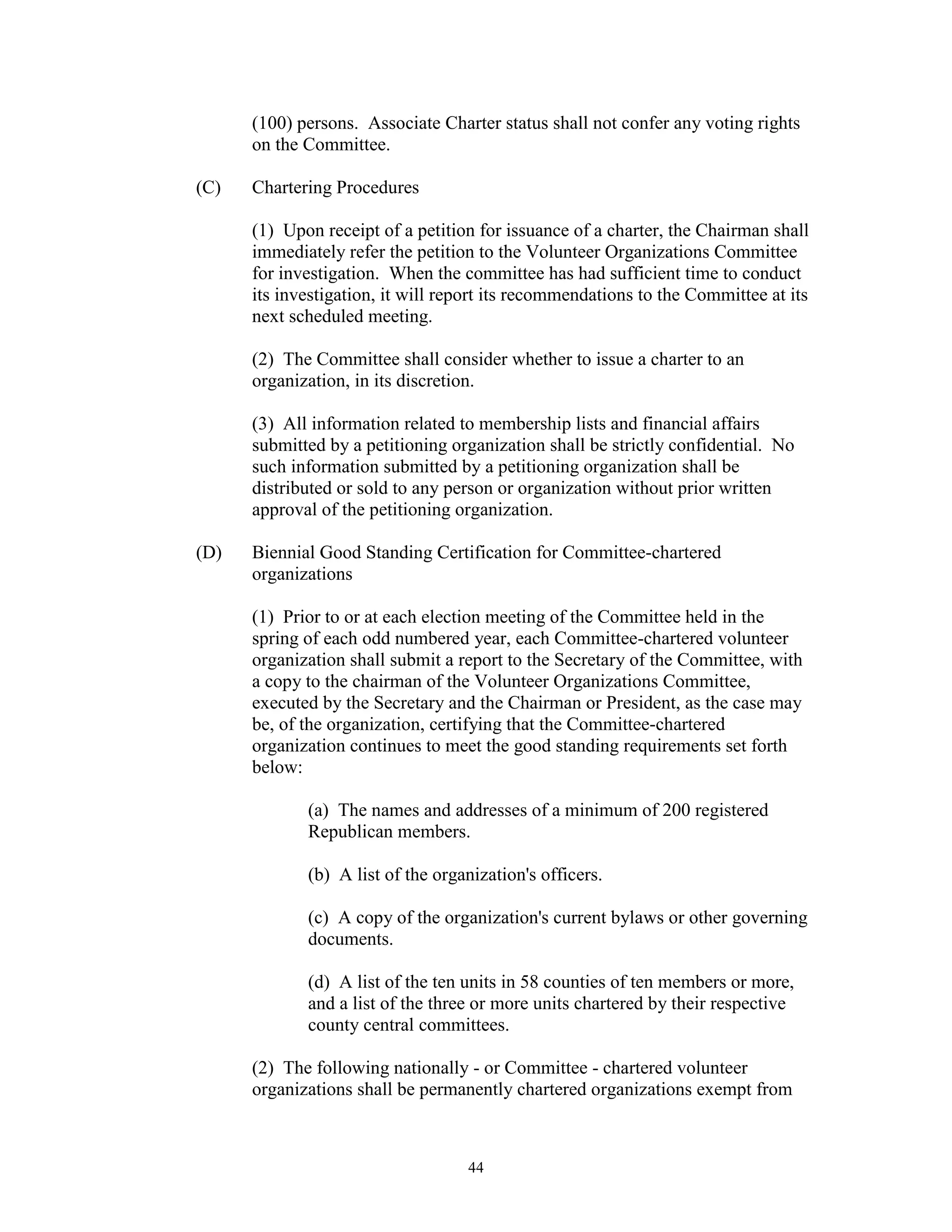 (100) persons. Associate Charter status shall not confer any voting rights
      on the Committee.

(C)   Chartering Procedures

      (1) Upon receipt of a petition for issuance of a charter, the Chairman shall
      immediately refer the petition to the Volunteer Organizations Committee
      for investigation. When the committee has had sufficient time to conduct
      its investigation, it will report its recommendations to the Committee at its
      next scheduled meeting.

      (2) The Committee shall consider whether to issue a charter to an
      organization, in its discretion.

      (3) All information related to membership lists and financial affairs
      submitted by a petitioning organization shall be strictly confidential. No
      such information submitted by a petitioning organization shall be
      distributed or sold to any person or organization without prior written
      approval of the petitioning organization.

(D)   Biennial Good Standing Certification for Committee-chartered
      organizations

      (1) Prior to or at each election meeting of the Committee held in the
      spring of each odd numbered year, each Committee-chartered volunteer
      organization shall submit a report to the Secretary of the Committee, with
      a copy to the chairman of the Volunteer Organizations Committee,
      executed by the Secretary and the Chairman or President, as the case may
      be, of the organization, certifying that the Committee-chartered
      organization continues to meet the good standing requirements set forth
      below:

             (a) The names and addresses of a minimum of 200 registered
             Republican members.

             (b) A list of the organization's officers.

             (c) A copy of the organization's current bylaws or other governing
             documents.

             (d) A list of the ten units in 58 counties of ten members or more,
             and a list of the three or more units chartered by their respective
             county central committees.

      (2) The following nationally - or Committee - chartered volunteer
      organizations shall be permanently chartered organizations exempt from



                                   44
 