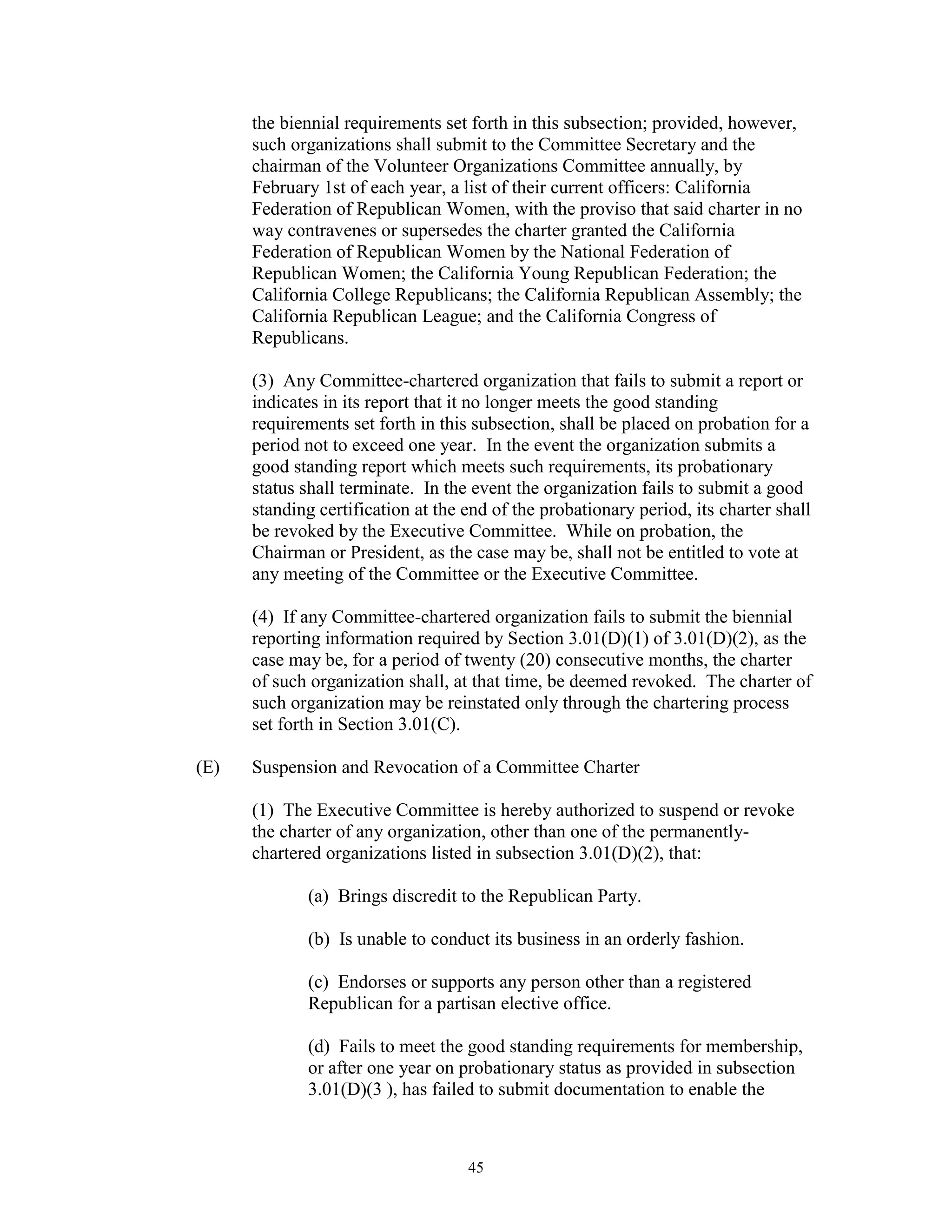the biennial requirements set forth in this subsection; provided, however,
      such organizations shall submit to the Committee Secretary and the
      chairman of the Volunteer Organizations Committee annually, by
      February 1st of each year, a list of their current officers: California
      Federation of Republican Women, with the proviso that said charter in no
      way contravenes or supersedes the charter granted the California
      Federation of Republican Women by the National Federation of
      Republican Women; the California Young Republican Federation; the
      California College Republicans; the California Republican Assembly; the
      California Republican League; and the California Congress of
      Republicans.

      (3) Any Committee-chartered organization that fails to submit a report or
      indicates in its report that it no longer meets the good standing
      requirements set forth in this subsection, shall be placed on probation for a
      period not to exceed one year. In the event the organization submits a
      good standing report which meets such requirements, its probationary
      status shall terminate. In the event the organization fails to submit a good
      standing certification at the end of the probationary period, its charter shall
      be revoked by the Executive Committee. While on probation, the
      Chairman or President, as the case may be, shall not be entitled to vote at
      any meeting of the Committee or the Executive Committee.

      (4) If any Committee-chartered organization fails to submit the biennial
      reporting information required by Section 3.01(D)(1) of 3.01(D)(2), as the
      case may be, for a period of twenty (20) consecutive months, the charter
      of such organization shall, at that time, be deemed revoked. The charter of
      such organization may be reinstated only through the chartering process
      set forth in Section 3.01(C).

(E)   Suspension and Revocation of a Committee Charter

      (1) The Executive Committee is hereby authorized to suspend or revoke
      the charter of any organization, other than one of the permanently-
      chartered organizations listed in subsection 3.01(D)(2), that:

             (a) Brings discredit to the Republican Party.

             (b) Is unable to conduct its business in an orderly fashion.

             (c) Endorses or supports any person other than a registered
             Republican for a partisan elective office.

             (d) Fails to meet the good standing requirements for membership,
             or after one year on probationary status as provided in subsection
             3.01(D)(3 ), has failed to submit documentation to enable the



                                    45
 