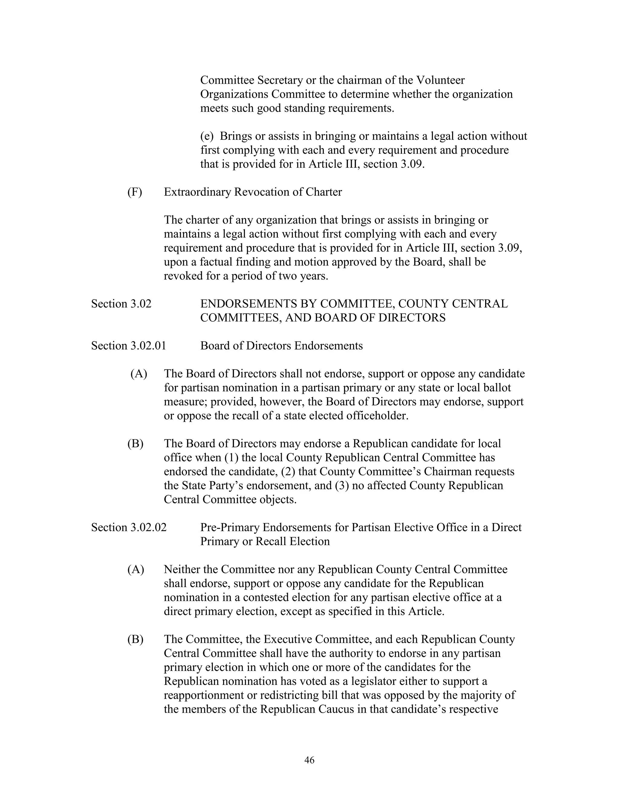 Committee Secretary or the chairman of the Volunteer
                      Organizations Committee to determine whether the organization
                      meets such good standing requirements.

                      (e) Brings or assists in bringing or maintains a legal action without
                      first complying with each and every requirement and procedure
                      that is provided for in Article III, section 3.09.

       (F)     Extraordinary Revocation of Charter

               The charter of any organization that brings or assists in bringing or
               maintains a legal action without first complying with each and every
               requirement and procedure that is provided for in Article III, section 3.09,
               upon a factual finding and motion approved by the Board, shall be
               revoked for a period of two years.

Section 3.02          ENDORSEMENTS BY COMMITTEE, COUNTY CENTRAL
                      COMMITTEES, AND BOARD OF DIRECTORS

Section 3.02.01       Board of Directors Endorsements

       (A)     The Board of Directors shall not endorse, support or oppose any candidate
               for partisan nomination in a partisan primary or any state or local ballot
               measure; provided, however, the Board of Directors may endorse, support
               or oppose the recall of a state elected officeholder.

       (B)     The Board of Directors may endorse a Republican candidate for local
               office when (1) the local County Republican Central Committee has
               endorsed the candidate, (2) that County Committee’s Chairman requests
               the State Party’s endorsement, and (3) no affected County Republican
               Central Committee objects.

Section 3.02.02       Pre-Primary Endorsements for Partisan Elective Office in a Direct
                      Primary or Recall Election

       (A)     Neither the Committee nor any Republican County Central Committee
               shall endorse, support or oppose any candidate for the Republican
               nomination in a contested election for any partisan elective office at a
               direct primary election, except as specified in this Article.

       (B)     The Committee, the Executive Committee, and each Republican County
               Central Committee shall have the authority to endorse in any partisan
               primary election in which one or more of the candidates for the
               Republican nomination has voted as a legislator either to support a
               reapportionment or redistricting bill that was opposed by the majority of
               the members of the Republican Caucus in that candidate’s respective



                                            46
 