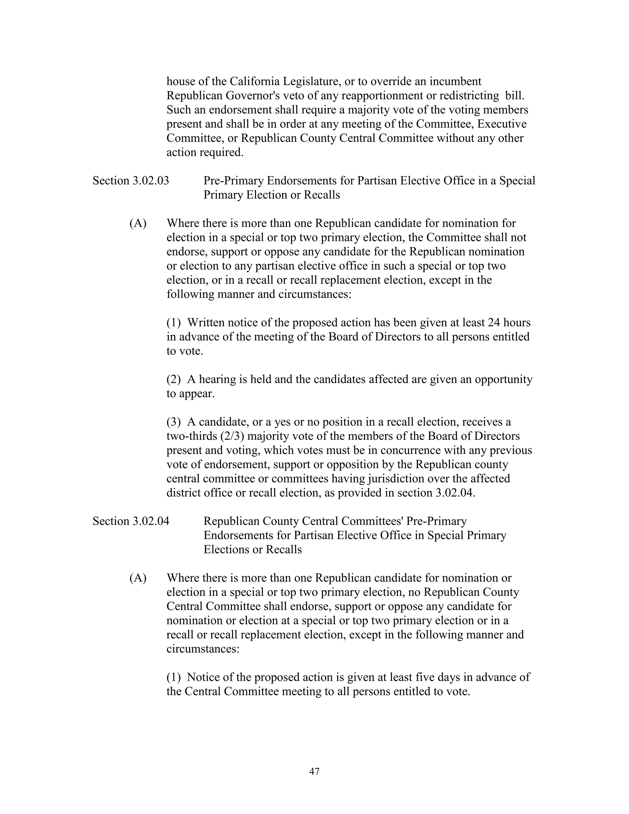 house of the California Legislature, or to override an incumbent
              Republican Governor's veto of any reapportionment or redistricting bill.
              Such an endorsement shall require a majority vote of the voting members
              present and shall be in order at any meeting of the Committee, Executive
              Committee, or Republican County Central Committee without any other
              action required.

Section 3.02.03      Pre-Primary Endorsements for Partisan Elective Office in a Special
                     Primary Election or Recalls

       (A)    Where there is more than one Republican candidate for nomination for
              election in a special or top two primary election, the Committee shall not
              endorse, support or oppose any candidate for the Republican nomination
              or election to any partisan elective office in such a special or top two
              election, or in a recall or recall replacement election, except in the
              following manner and circumstances:

              (1) Written notice of the proposed action has been given at least 24 hours
              in advance of the meeting of the Board of Directors to all persons entitled
              to vote.

              (2) A hearing is held and the candidates affected are given an opportunity
              to appear.

              (3) A candidate, or a yes or no position in a recall election, receives a
              two-thirds (2/3) majority vote of the members of the Board of Directors
              present and voting, which votes must be in concurrence with any previous
              vote of endorsement, support or opposition by the Republican county
              central committee or committees having jurisdiction over the affected
              district office or recall election, as provided in section 3.02.04.

Section 3.02.04      Republican County Central Committees' Pre-Primary
                     Endorsements for Partisan Elective Office in Special Primary
                     Elections or Recalls

       (A)    Where there is more than one Republican candidate for nomination or
              election in a special or top two primary election, no Republican County
              Central Committee shall endorse, support or oppose any candidate for
              nomination or election at a special or top two primary election or in a
              recall or recall replacement election, except in the following manner and
              circumstances:

              (1) Notice of the proposed action is given at least five days in advance of
              the Central Committee meeting to all persons entitled to vote.




                                           47
 