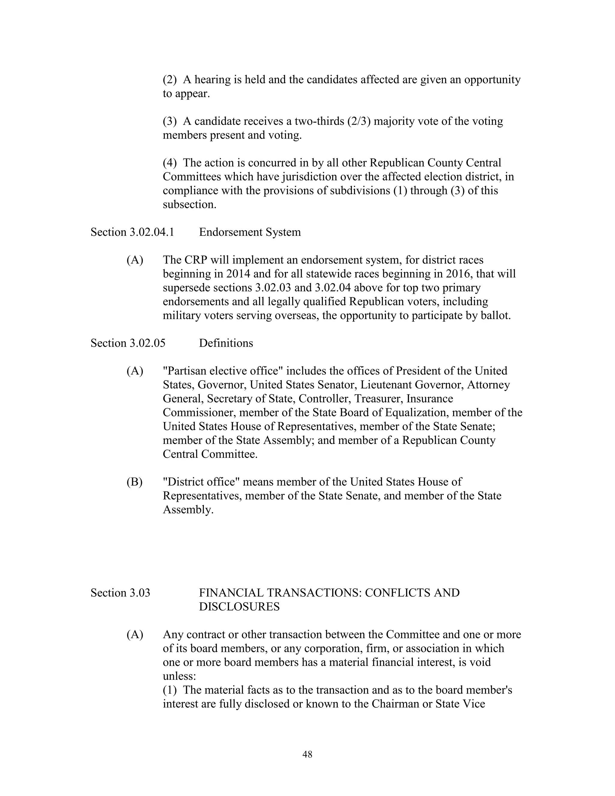 (2) A hearing is held and the candidates affected are given an opportunity
               to appear.

               (3) A candidate receives a two-thirds (2/3) majority vote of the voting
               members present and voting.

               (4) The action is concurred in by all other Republican County Central
               Committees which have jurisdiction over the affected election district, in
               compliance with the provisions of subdivisions (1) through (3) of this
               subsection.

Section 3.02.04.1     Endorsement System

       (A)     The CRP will implement an endorsement system, for district races
               beginning in 2014 and for all statewide races beginning in 2016, that will
               supersede sections 3.02.03 and 3.02.04 above for top two primary
               endorsements and all legally qualified Republican voters, including
               military voters serving overseas, the opportunity to participate by ballot.

Section 3.02.05       Definitions

       (A)     "Partisan elective office" includes the offices of President of the United
               States, Governor, United States Senator, Lieutenant Governor, Attorney
               General, Secretary of State, Controller, Treasurer, Insurance
               Commissioner, member of the State Board of Equalization, member of the
               United States House of Representatives, member of the State Senate;
               member of the State Assembly; and member of a Republican County
               Central Committee.

       (B)     "District office" means member of the United States House of
               Representatives, member of the State Senate, and member of the State
               Assembly.




Section 3.03          FINANCIAL TRANSACTIONS: CONFLICTS AND
                      DISCLOSURES

       (A)     Any contract or other transaction between the Committee and one or more
               of its board members, or any corporation, firm, or association in which
               one or more board members has a material financial interest, is void
               unless:
               (1) The material facts as to the transaction and as to the board member's
               interest are fully disclosed or known to the Chairman or State Vice



                                            48
 