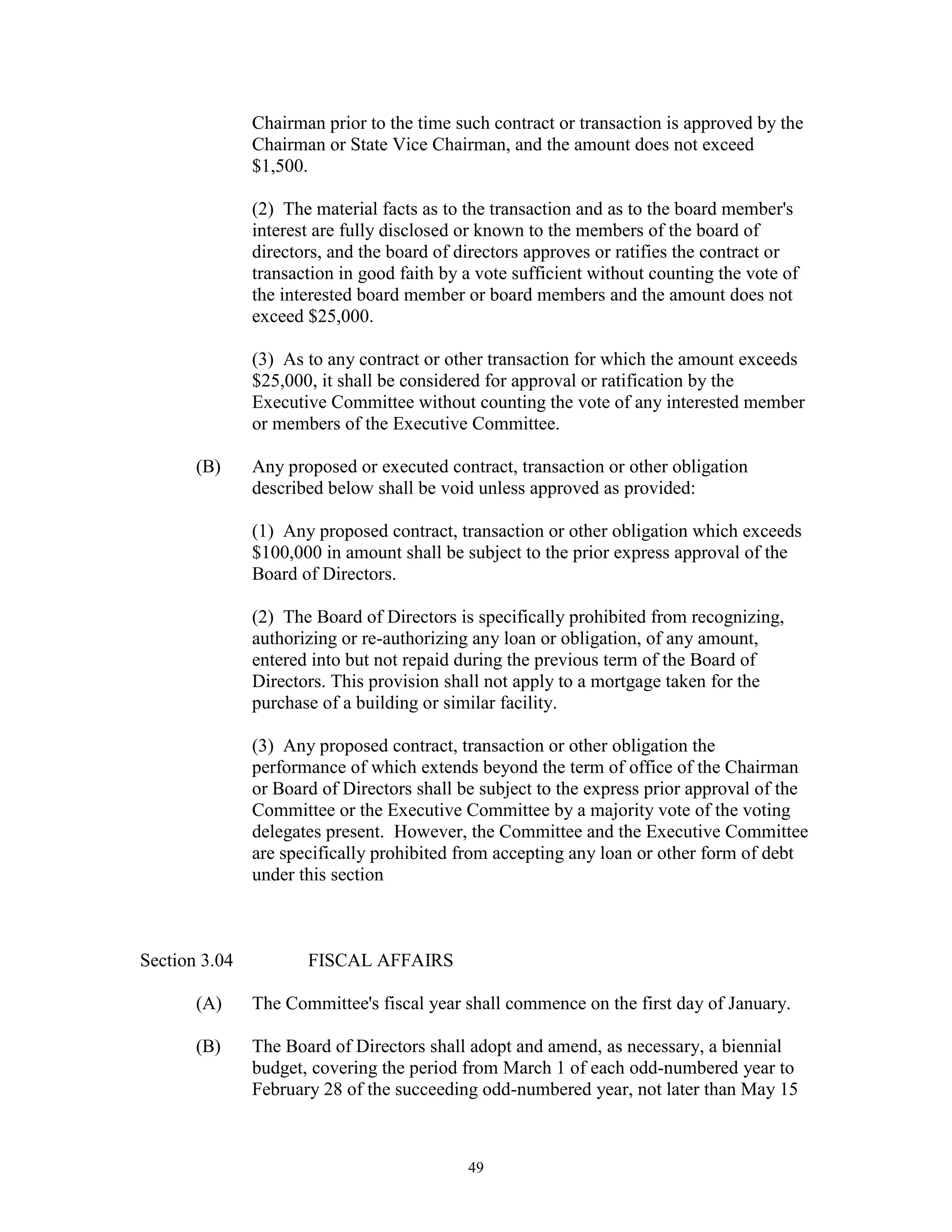 Chairman prior to the time such contract or transaction is approved by the
               Chairman or State Vice Chairman, and the amount does not exceed
               $1,500.

               (2) The material facts as to the transaction and as to the board member's
               interest are fully disclosed or known to the members of the board of
               directors, and the board of directors approves or ratifies the contract or
               transaction in good faith by a vote sufficient without counting the vote of
               the interested board member or board members and the amount does not
               exceed $25,000.

               (3) As to any contract or other transaction for which the amount exceeds
               $25,000, it shall be considered for approval or ratification by the
               Executive Committee without counting the vote of any interested member
               or members of the Executive Committee.

       (B)     Any proposed or executed contract, transaction or other obligation
               described below shall be void unless approved as provided:

               (1) Any proposed contract, transaction or other obligation which exceeds
               $100,000 in amount shall be subject to the prior express approval of the
               Board of Directors.

               (2) The Board of Directors is specifically prohibited from recognizing,
               authorizing or re-authorizing any loan or obligation, of any amount,
               entered into but not repaid during the previous term of the Board of
               Directors. This provision shall not apply to a mortgage taken for the
               purchase of a building or similar facility.

               (3) Any proposed contract, transaction or other obligation the
               performance of which extends beyond the term of office of the Chairman
               or Board of Directors shall be subject to the express prior approval of the
               Committee or the Executive Committee by a majority vote of the voting
               delegates present. However, the Committee and the Executive Committee
               are specifically prohibited from accepting any loan or other form of debt
               under this section



Section 3.04          FISCAL AFFAIRS

       (A)     The Committee's fiscal year shall commence on the first day of January.

       (B)     The Board of Directors shall adopt and amend, as necessary, a biennial
               budget, covering the period from March 1 of each odd-numbered year to
               February 28 of the succeeding odd-numbered year, not later than May 15



                                            49
 