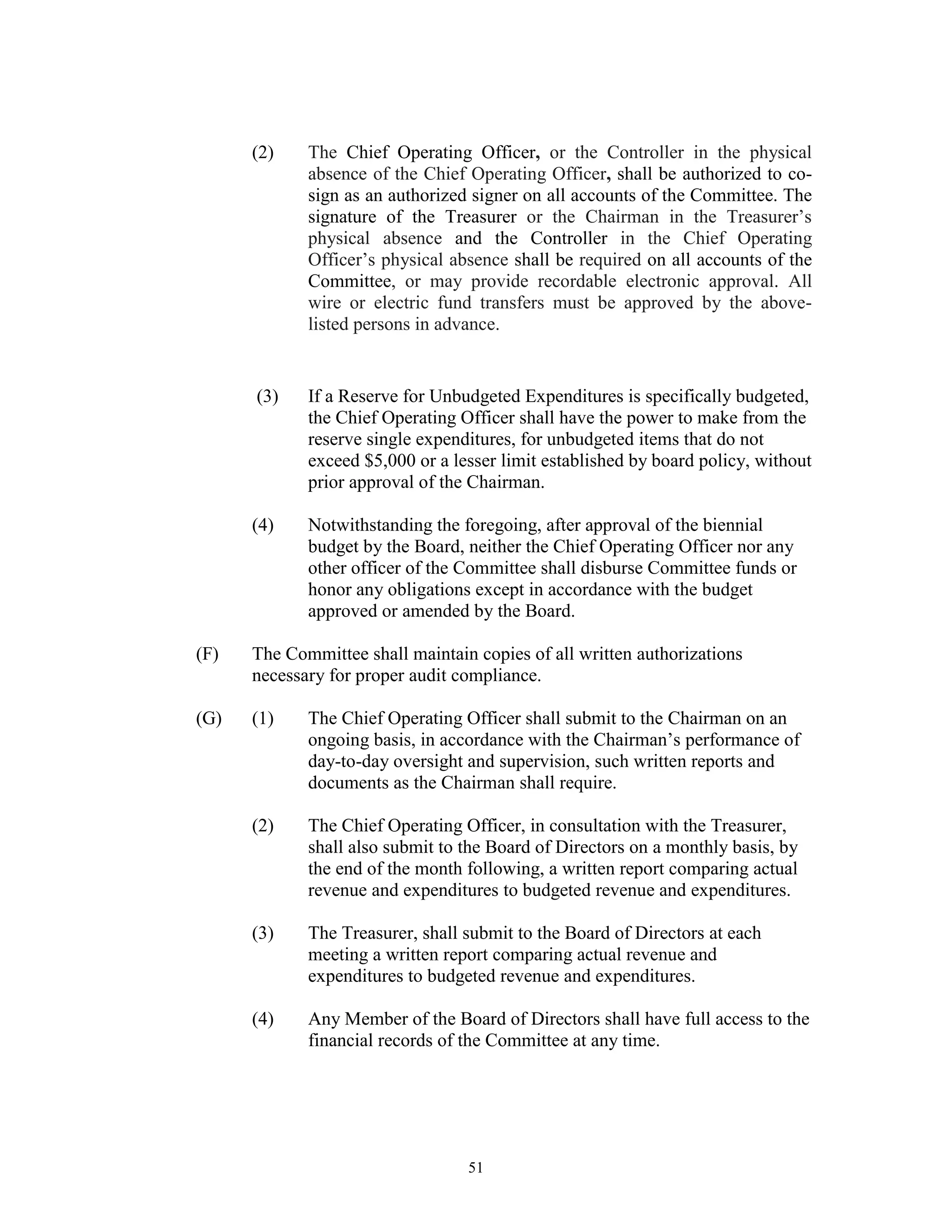 (2)    The Chief Operating Officer, or the Controller in the physical
             absence of the Chief Operating Officer, shall be authorized to co-
             sign as an authorized signer on all accounts of the Committee. The
             signature of the Treasurer or the Chairman in the Treasurer’s
             physical absence and the Controller in the Chief Operating
             Officer’s physical absence shall be required on all accounts of the
             Committee, or may provide recordable electronic approval. All
             wire or electric fund transfers must be approved by the above-
             listed persons in advance.


      (3)    If a Reserve for Unbudgeted Expenditures is specifically budgeted,
             the Chief Operating Officer shall have the power to make from the
             reserve single expenditures, for unbudgeted items that do not
             exceed $5,000 or a lesser limit established by board policy, without
             prior approval of the Chairman.

      (4)    Notwithstanding the foregoing, after approval of the biennial
             budget by the Board, neither the Chief Operating Officer nor any
             other officer of the Committee shall disburse Committee funds or
             honor any obligations except in accordance with the budget
             approved or amended by the Board.

(F)   The Committee shall maintain copies of all written authorizations
      necessary for proper audit compliance.

(G)   (1)    The Chief Operating Officer shall submit to the Chairman on an
             ongoing basis, in accordance with the Chairman’s performance of
             day-to-day oversight and supervision, such written reports and
             documents as the Chairman shall require.

      (2)    The Chief Operating Officer, in consultation with the Treasurer,
             shall also submit to the Board of Directors on a monthly basis, by
             the end of the month following, a written report comparing actual
             revenue and expenditures to budgeted revenue and expenditures.

      (3)    The Treasurer, shall submit to the Board of Directors at each
             meeting a written report comparing actual revenue and
             expenditures to budgeted revenue and expenditures.

      (4)    Any Member of the Board of Directors shall have full access to the
             financial records of the Committee at any time.




                                  51
 