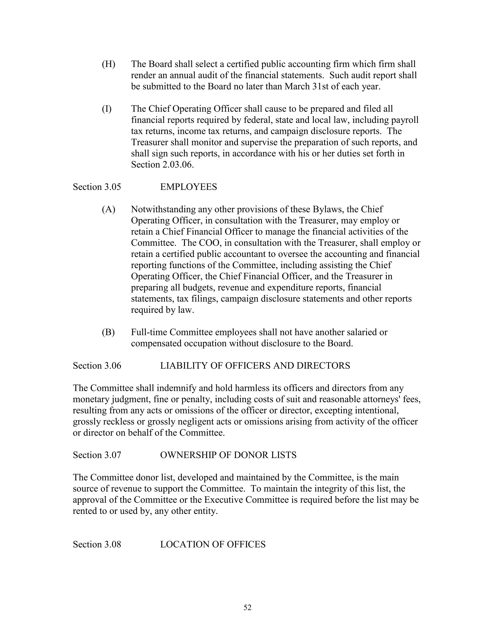 (H)     The Board shall select a certified public accounting firm which firm shall
               render an annual audit of the financial statements. Such audit report shall
               be submitted to the Board no later than March 31st of each year.

       (I)     The Chief Operating Officer shall cause to be prepared and filed all
               financial reports required by federal, state and local law, including payroll
               tax returns, income tax returns, and campaign disclosure reports. The
               Treasurer shall monitor and supervise the preparation of such reports, and
               shall sign such reports, in accordance with his or her duties set forth in
               Section 2.03.06.

Section 3.05           EMPLOYEES

       (A)     Notwithstanding any other provisions of these Bylaws, the Chief
               Operating Officer, in consultation with the Treasurer, may employ or
               retain a Chief Financial Officer to manage the financial activities of the
               Committee. The COO, in consultation with the Treasurer, shall employ or
               retain a certified public accountant to oversee the accounting and financial
               reporting functions of the Committee, including assisting the Chief
               Operating Officer, the Chief Financial Officer, and the Treasurer in
               preparing all budgets, revenue and expenditure reports, financial
               statements, tax filings, campaign disclosure statements and other reports
               required by law.

       (B)     Full-time Committee employees shall not have another salaried or
               compensated occupation without disclosure to the Board.

Section 3.06           LIABILITY OF OFFICERS AND DIRECTORS

The Committee shall indemnify and hold harmless its officers and directors from any
monetary judgment, fine or penalty, including costs of suit and reasonable attorneys' fees,
resulting from any acts or omissions of the officer or director, excepting intentional,
grossly reckless or grossly negligent acts or omissions arising from activity of the officer
or director on behalf of the Committee.

Section 3.07           OWNERSHIP OF DONOR LISTS

The Committee donor list, developed and maintained by the Committee, is the main
source of revenue to support the Committee. To maintain the integrity of this list, the
approval of the Committee or the Executive Committee is required before the list may be
rented to or used by, any other entity.


Section 3.08           LOCATION OF OFFICES




                                             52
 