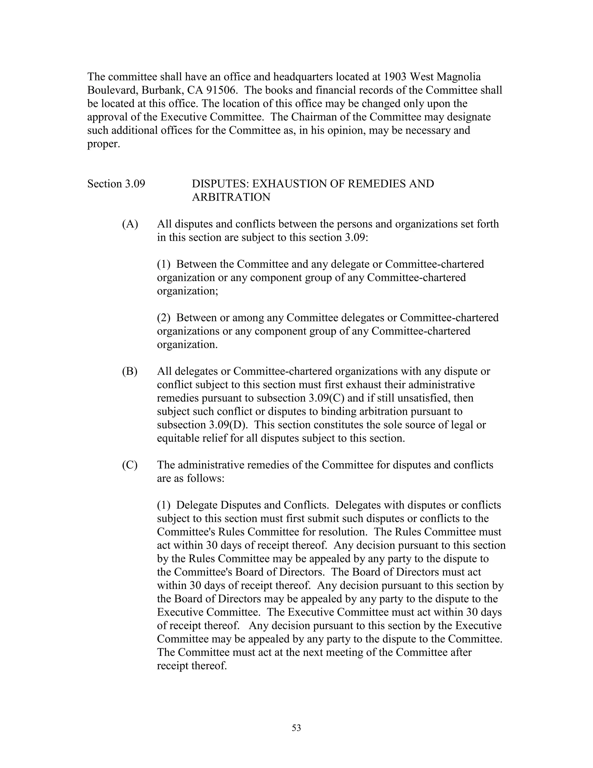 The committee shall have an office and headquarters located at 1903 West Magnolia
Boulevard, Burbank, CA 91506. The books and financial records of the Committee shall
be located at this office. The location of this office may be changed only upon the
approval of the Executive Committee. The Chairman of the Committee may designate
such additional offices for the Committee as, in his opinion, may be necessary and
proper.


Section 3.09          DISPUTES: EXHAUSTION OF REMEDIES AND
                      ARBITRATION

       (A)     All disputes and conflicts between the persons and organizations set forth
               in this section are subject to this section 3.09:

               (1) Between the Committee and any delegate or Committee-chartered
               organization or any component group of any Committee-chartered
               organization;

               (2) Between or among any Committee delegates or Committee-chartered
               organizations or any component group of any Committee-chartered
               organization.

       (B)     All delegates or Committee-chartered organizations with any dispute or
               conflict subject to this section must first exhaust their administrative
               remedies pursuant to subsection 3.09(C) and if still unsatisfied, then
               subject such conflict or disputes to binding arbitration pursuant to
               subsection 3.09(D). This section constitutes the sole source of legal or
               equitable relief for all disputes subject to this section.

       (C)     The administrative remedies of the Committee for disputes and conflicts
               are as follows:

               (1) Delegate Disputes and Conflicts. Delegates with disputes or conflicts
               subject to this section must first submit such disputes or conflicts to the
               Committee's Rules Committee for resolution. The Rules Committee must
               act within 30 days of receipt thereof. Any decision pursuant to this section
               by the Rules Committee may be appealed by any party to the dispute to
               the Committee's Board of Directors. The Board of Directors must act
               within 30 days of receipt thereof. Any decision pursuant to this section by
               the Board of Directors may be appealed by any party to the dispute to the
               Executive Committee. The Executive Committee must act within 30 days
               of receipt thereof. Any decision pursuant to this section by the Executive
               Committee may be appealed by any party to the dispute to the Committee.
               The Committee must act at the next meeting of the Committee after
               receipt thereof.




                                            53
 