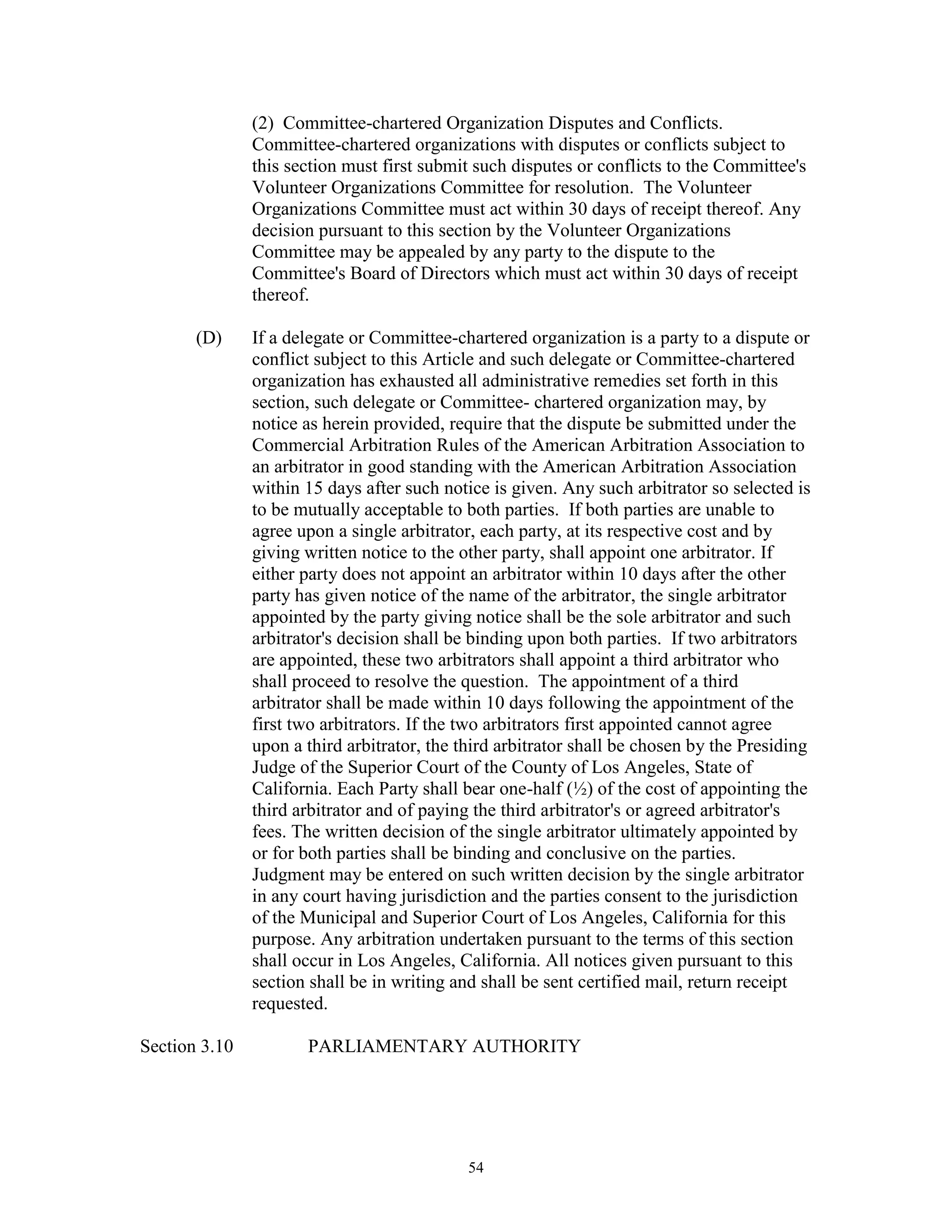 (2) Committee-chartered Organization Disputes and Conflicts.
               Committee-chartered organizations with disputes or conflicts subject to
               this section must first submit such disputes or conflicts to the Committee's
               Volunteer Organizations Committee for resolution. The Volunteer
               Organizations Committee must act within 30 days of receipt thereof. Any
               decision pursuant to this section by the Volunteer Organizations
               Committee may be appealed by any party to the dispute to the
               Committee's Board of Directors which must act within 30 days of receipt
               thereof.

       (D)     If a delegate or Committee-chartered organization is a party to a dispute or
               conflict subject to this Article and such delegate or Committee-chartered
               organization has exhausted all administrative remedies set forth in this
               section, such delegate or Committee- chartered organization may, by
               notice as herein provided, require that the dispute be submitted under the
               Commercial Arbitration Rules of the American Arbitration Association to
               an arbitrator in good standing with the American Arbitration Association
               within 15 days after such notice is given. Any such arbitrator so selected is
               to be mutually acceptable to both parties. If both parties are unable to
               agree upon a single arbitrator, each party, at its respective cost and by
               giving written notice to the other party, shall appoint one arbitrator. If
               either party does not appoint an arbitrator within 10 days after the other
               party has given notice of the name of the arbitrator, the single arbitrator
               appointed by the party giving notice shall be the sole arbitrator and such
               arbitrator's decision shall be binding upon both parties. If two arbitrators
               are appointed, these two arbitrators shall appoint a third arbitrator who
               shall proceed to resolve the question. The appointment of a third
               arbitrator shall be made within 10 days following the appointment of the
               first two arbitrators. If the two arbitrators first appointed cannot agree
               upon a third arbitrator, the third arbitrator shall be chosen by the Presiding
               Judge of the Superior Court of the County of Los Angeles, State of
               California. Each Party shall bear one-half (½) of the cost of appointing the
               third arbitrator and of paying the third arbitrator's or agreed arbitrator's
               fees. The written decision of the single arbitrator ultimately appointed by
               or for both parties shall be binding and conclusive on the parties.
               Judgment may be entered on such written decision by the single arbitrator
               in any court having jurisdiction and the parties consent to the jurisdiction
               of the Municipal and Superior Court of Los Angeles, California for this
               purpose. Any arbitration undertaken pursuant to the terms of this section
               shall occur in Los Angeles, California. All notices given pursuant to this
               section shall be in writing and shall be sent certified mail, return receipt
               requested.

Section 3.10          PARLIAMENTARY AUTHORITY




                                             54
 