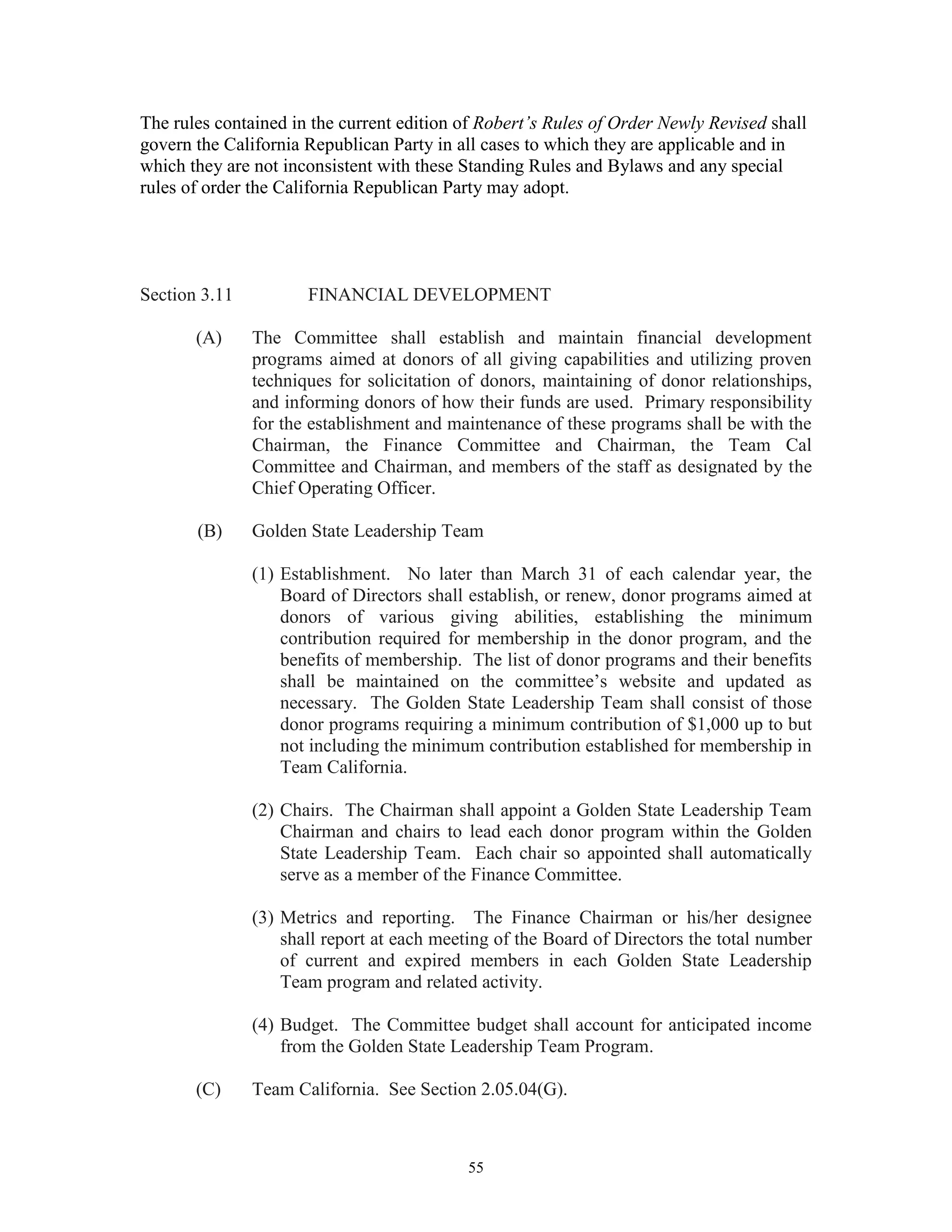 The rules contained in the current edition of Robert’s Rules of Order Newly Revised shall
govern the California Republican Party in all cases to which they are applicable and in
which they are not inconsistent with these Standing Rules and Bylaws and any special
rules of order the California Republican Party may adopt.




Section 3.11          FINANCIAL DEVELOPMENT

       (A)     The Committee shall establish and maintain financial development
               programs aimed at donors of all giving capabilities and utilizing proven
               techniques for solicitation of donors, maintaining of donor relationships,
               and informing donors of how their funds are used. Primary responsibility
               for the establishment and maintenance of these programs shall be with the
               Chairman, the Finance Committee and Chairman, the Team Cal
               Committee and Chairman, and members of the staff as designated by the
               Chief Operating Officer.

       (B)     Golden State Leadership Team

               (1) Establishment. No later than March 31 of each calendar year, the
                   Board of Directors shall establish, or renew, donor programs aimed at
                   donors of various giving abilities, establishing the minimum
                   contribution required for membership in the donor program, and the
                   benefits of membership. The list of donor programs and their benefits
                   shall be maintained on the committee’s website and updated as
                   necessary. The Golden State Leadership Team shall consist of those
                   donor programs requiring a minimum contribution of $1,000 up to but
                   not including the minimum contribution established for membership in
                   Team California.

               (2) Chairs. The Chairman shall appoint a Golden State Leadership Team
                   Chairman and chairs to lead each donor program within the Golden
                   State Leadership Team. Each chair so appointed shall automatically
                   serve as a member of the Finance Committee.

               (3) Metrics and reporting. The Finance Chairman or his/her designee
                   shall report at each meeting of the Board of Directors the total number
                   of current and expired members in each Golden State Leadership
                   Team program and related activity.

               (4) Budget. The Committee budget shall account for anticipated income
                   from the Golden State Leadership Team Program.

       (C)     Team California. See Section 2.05.04(G).



                                           55
 