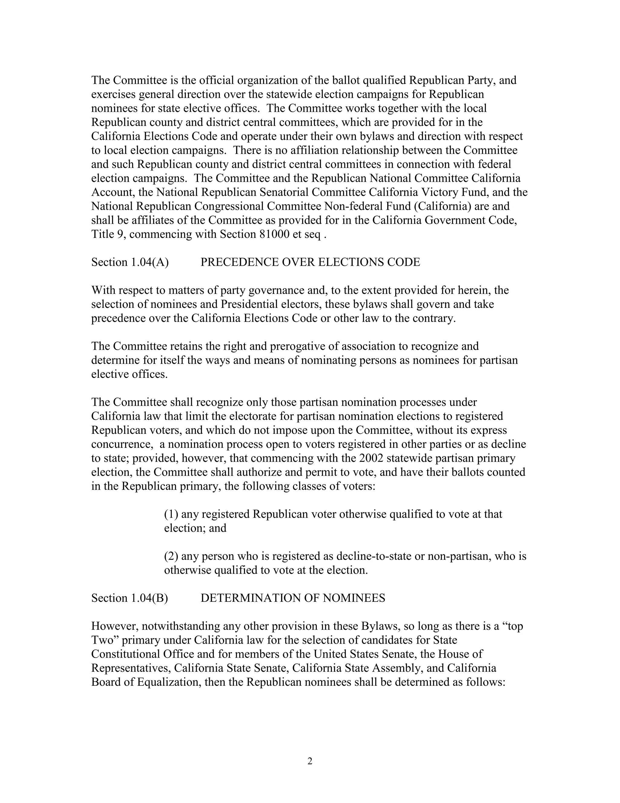 The Committee is the official organization of the ballot qualified Republican Party, and
exercises general direction over the statewide election campaigns for Republican
nominees for state elective offices. The Committee works together with the local
Republican county and district central committees, which are provided for in the
California Elections Code and operate under their own bylaws and direction with respect
to local election campaigns. There is no affiliation relationship between the Committee
and such Republican county and district central committees in connection with federal
election campaigns. The Committee and the Republican National Committee California
Account, the National Republican Senatorial Committee California Victory Fund, and the
National Republican Congressional Committee Non-federal Fund (California) are and
shall be affiliates of the Committee as provided for in the California Government Code,
Title 9, commencing with Section 81000 et seq .

Section 1.04(A)       PRECEDENCE OVER ELECTIONS CODE

With respect to matters of party governance and, to the extent provided for herein, the
selection of nominees and Presidential electors, these bylaws shall govern and take
precedence over the California Elections Code or other law to the contrary.

The Committee retains the right and prerogative of association to recognize and
determine for itself the ways and means of nominating persons as nominees for partisan
elective offices.

The Committee shall recognize only those partisan nomination processes under
California law that limit the electorate for partisan nomination elections to registered
Republican voters, and which do not impose upon the Committee, without its express
concurrence, a nomination process open to voters registered in other parties or as decline
to state; provided, however, that commencing with the 2002 statewide partisan primary
election, the Committee shall authorize and permit to vote, and have their ballots counted
in the Republican primary, the following classes of voters:

               (1) any registered Republican voter otherwise qualified to vote at that
               election; and

               (2) any person who is registered as decline-to-state or non-partisan, who is
               otherwise qualified to vote at the election.

Section 1.04(B)       DETERMINATION OF NOMINEES

However, notwithstanding any other provision in these Bylaws, so long as there is a “top
Two” primary under California law for the selection of candidates for State
Constitutional Office and for members of the United States Senate, the House of
Representatives, California State Senate, California State Assembly, and California
Board of Equalization, then the Republican nominees shall be determined as follows:




                                             2
 