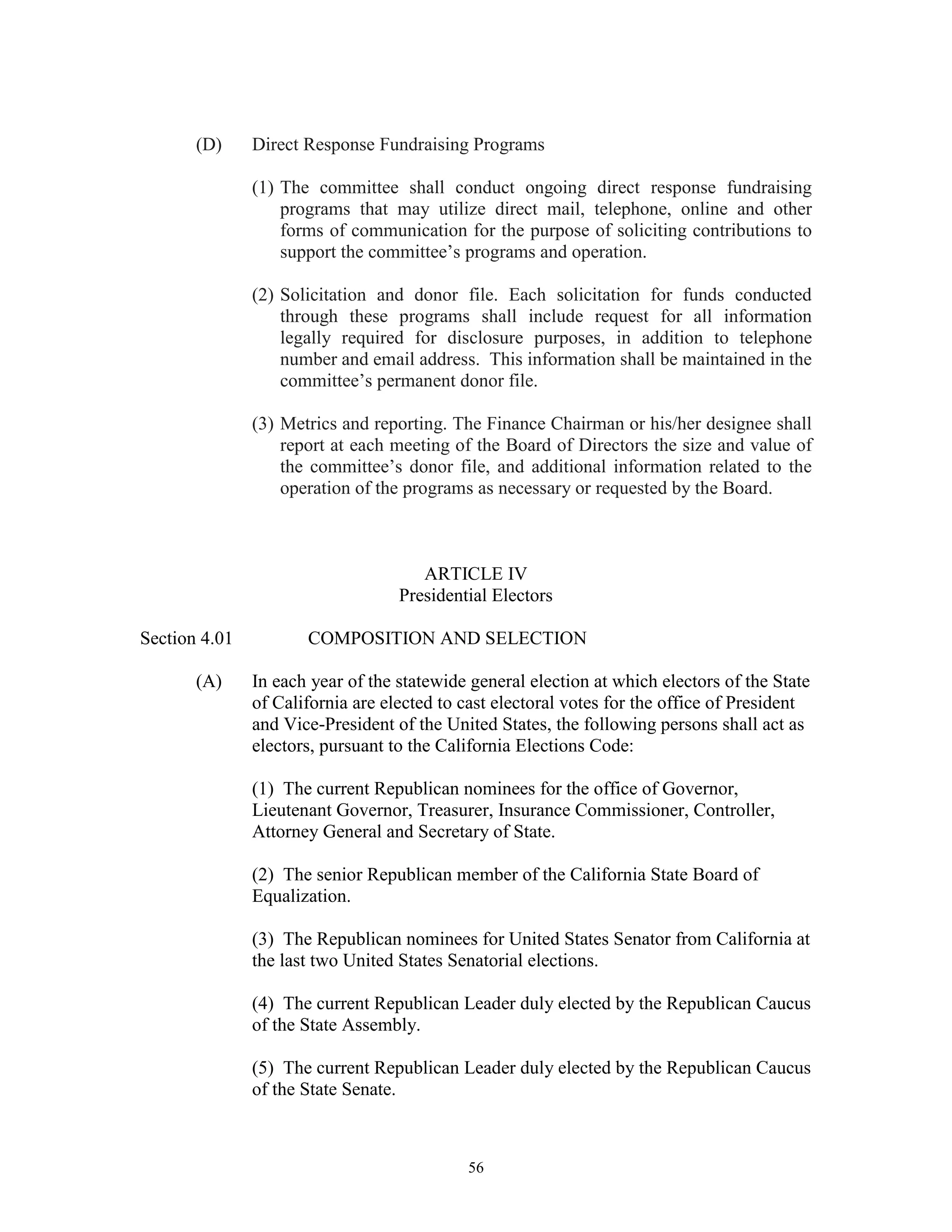 (D)     Direct Response Fundraising Programs

               (1) The committee shall conduct ongoing direct response fundraising
                   programs that may utilize direct mail, telephone, online and other
                   forms of communication for the purpose of soliciting contributions to
                   support the committee’s programs and operation.

               (2) Solicitation and donor file. Each solicitation for funds conducted
                   through these programs shall include request for all information
                   legally required for disclosure purposes, in addition to telephone
                   number and email address. This information shall be maintained in the
                   committee’s permanent donor file.

               (3) Metrics and reporting. The Finance Chairman or his/her designee shall
                   report at each meeting of the Board of Directors the size and value of
                   the committee’s donor file, and additional information related to the
                   operation of the programs as necessary or requested by the Board.



                                      ARTICLE IV
                                   Presidential Electors

Section 4.01          COMPOSITION AND SELECTION

       (A)     In each year of the statewide general election at which electors of the State
               of California are elected to cast electoral votes for the office of President
               and Vice-President of the United States, the following persons shall act as
               electors, pursuant to the California Elections Code:

               (1) The current Republican nominees for the office of Governor,
               Lieutenant Governor, Treasurer, Insurance Commissioner, Controller,
               Attorney General and Secretary of State.

               (2) The senior Republican member of the California State Board of
               Equalization.

               (3) The Republican nominees for United States Senator from California at
               the last two United States Senatorial elections.

               (4) The current Republican Leader duly elected by the Republican Caucus
               of the State Assembly.

               (5) The current Republican Leader duly elected by the Republican Caucus
               of the State Senate.



                                            56
 