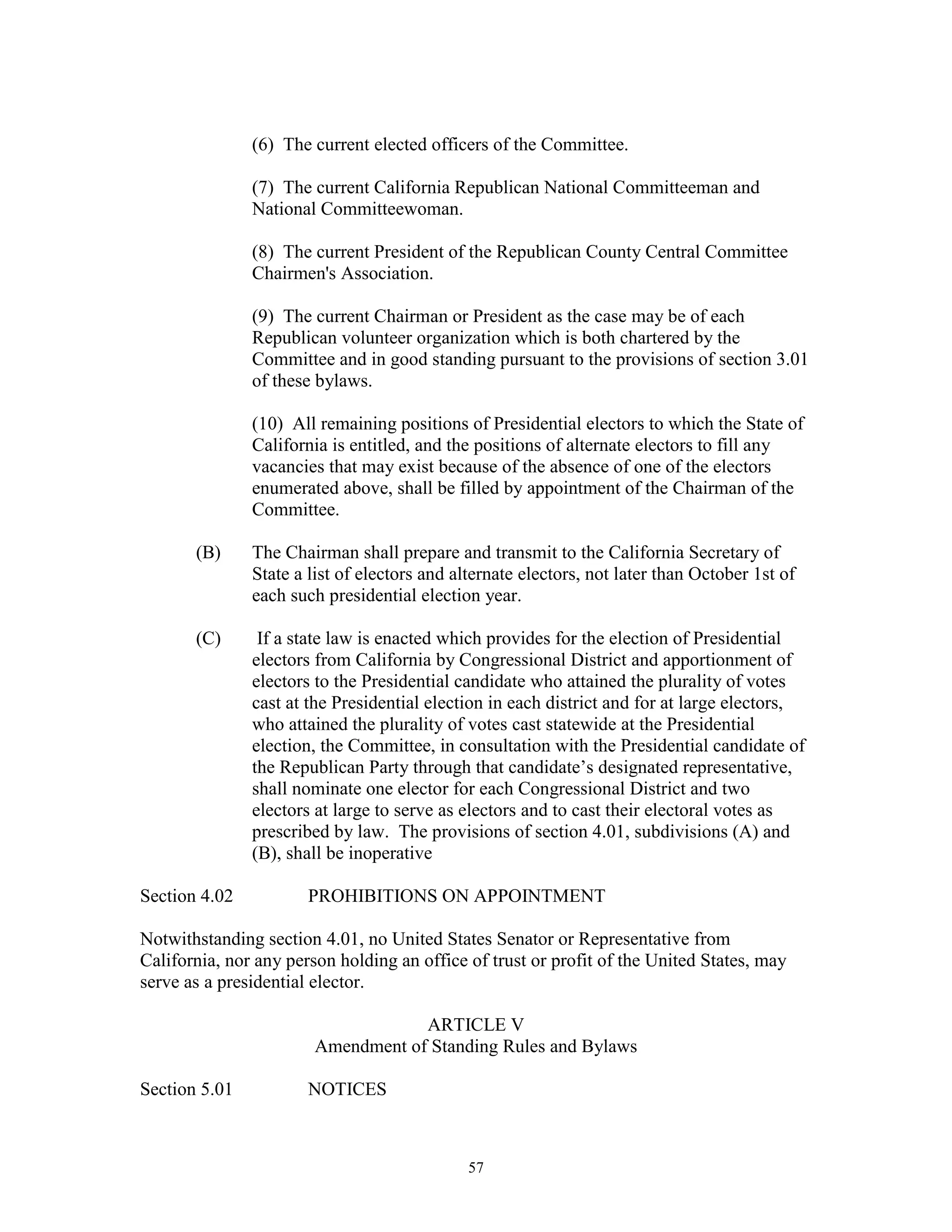 (6) The current elected officers of the Committee.

               (7) The current California Republican National Committeeman and
               National Committeewoman.

               (8) The current President of the Republican County Central Committee
               Chairmen's Association.

               (9) The current Chairman or President as the case may be of each
               Republican volunteer organization which is both chartered by the
               Committee and in good standing pursuant to the provisions of section 3.01
               of these bylaws.

               (10) All remaining positions of Presidential electors to which the State of
               California is entitled, and the positions of alternate electors to fill any
               vacancies that may exist because of the absence of one of the electors
               enumerated above, shall be filled by appointment of the Chairman of the
               Committee.

       (B)     The Chairman shall prepare and transmit to the California Secretary of
               State a list of electors and alternate electors, not later than October 1st of
               each such presidential election year.

       (C)      If a state law is enacted which provides for the election of Presidential
               electors from California by Congressional District and apportionment of
               electors to the Presidential candidate who attained the plurality of votes
               cast at the Presidential election in each district and for at large electors,
               who attained the plurality of votes cast statewide at the Presidential
               election, the Committee, in consultation with the Presidential candidate of
               the Republican Party through that candidate’s designated representative,
               shall nominate one elector for each Congressional District and two
               electors at large to serve as electors and to cast their electoral votes as
               prescribed by law. The provisions of section 4.01, subdivisions (A) and
               (B), shall be inoperative

Section 4.02           PROHIBITIONS ON APPOINTMENT

Notwithstanding section 4.01, no United States Senator or Representative from
California, nor any person holding an office of trust or profit of the United States, may
serve as a presidential elector.

                                    ARTICLE V
                        Amendment of Standing Rules and Bylaws

Section 5.01           NOTICES



                                              57
 