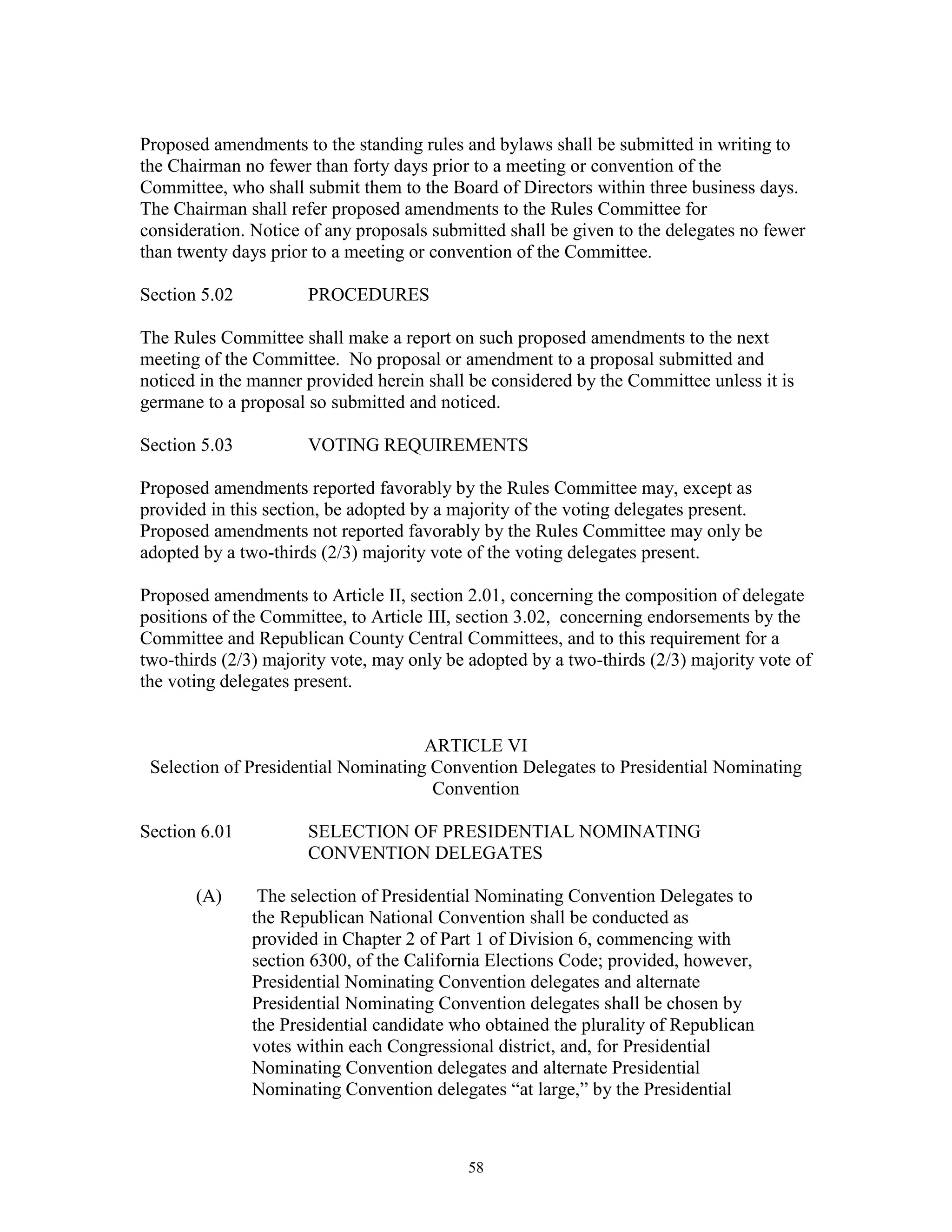 Proposed amendments to the standing rules and bylaws shall be submitted in writing to
the Chairman no fewer than forty days prior to a meeting or convention of the
Committee, who shall submit them to the Board of Directors within three business days.
The Chairman shall refer proposed amendments to the Rules Committee for
consideration. Notice of any proposals submitted shall be given to the delegates no fewer
than twenty days prior to a meeting or convention of the Committee.

Section 5.02          PROCEDURES

The Rules Committee shall make a report on such proposed amendments to the next
meeting of the Committee. No proposal or amendment to a proposal submitted and
noticed in the manner provided herein shall be considered by the Committee unless it is
germane to a proposal so submitted and noticed.

Section 5.03          VOTING REQUIREMENTS

Proposed amendments reported favorably by the Rules Committee may, except as
provided in this section, be adopted by a majority of the voting delegates present.
Proposed amendments not reported favorably by the Rules Committee may only be
adopted by a two-thirds (2/3) majority vote of the voting delegates present.

Proposed amendments to Article II, section 2.01, concerning the composition of delegate
positions of the Committee, to Article III, section 3.02, concerning endorsements by the
Committee and Republican County Central Committees, and to this requirement for a
two-thirds (2/3) majority vote, may only be adopted by a two-thirds (2/3) majority vote of
the voting delegates present.


                                     ARTICLE VI
 Selection of Presidential Nominating Convention Delegates to Presidential Nominating
                                      Convention

Section 6.01          SELECTION OF PRESIDENTIAL NOMINATING
                      CONVENTION DELEGATES

       (A)      The selection of Presidential Nominating Convention Delegates to
               the Republican National Convention shall be conducted as
               provided in Chapter 2 of Part 1 of Division 6, commencing with
               section 6300, of the California Elections Code; provided, however,
               Presidential Nominating Convention delegates and alternate
               Presidential Nominating Convention delegates shall be chosen by
               the Presidential candidate who obtained the plurality of Republican
               votes within each Congressional district, and, for Presidential
               Nominating Convention delegates and alternate Presidential
               Nominating Convention delegates “at large,” by the Presidential



                                            58
 