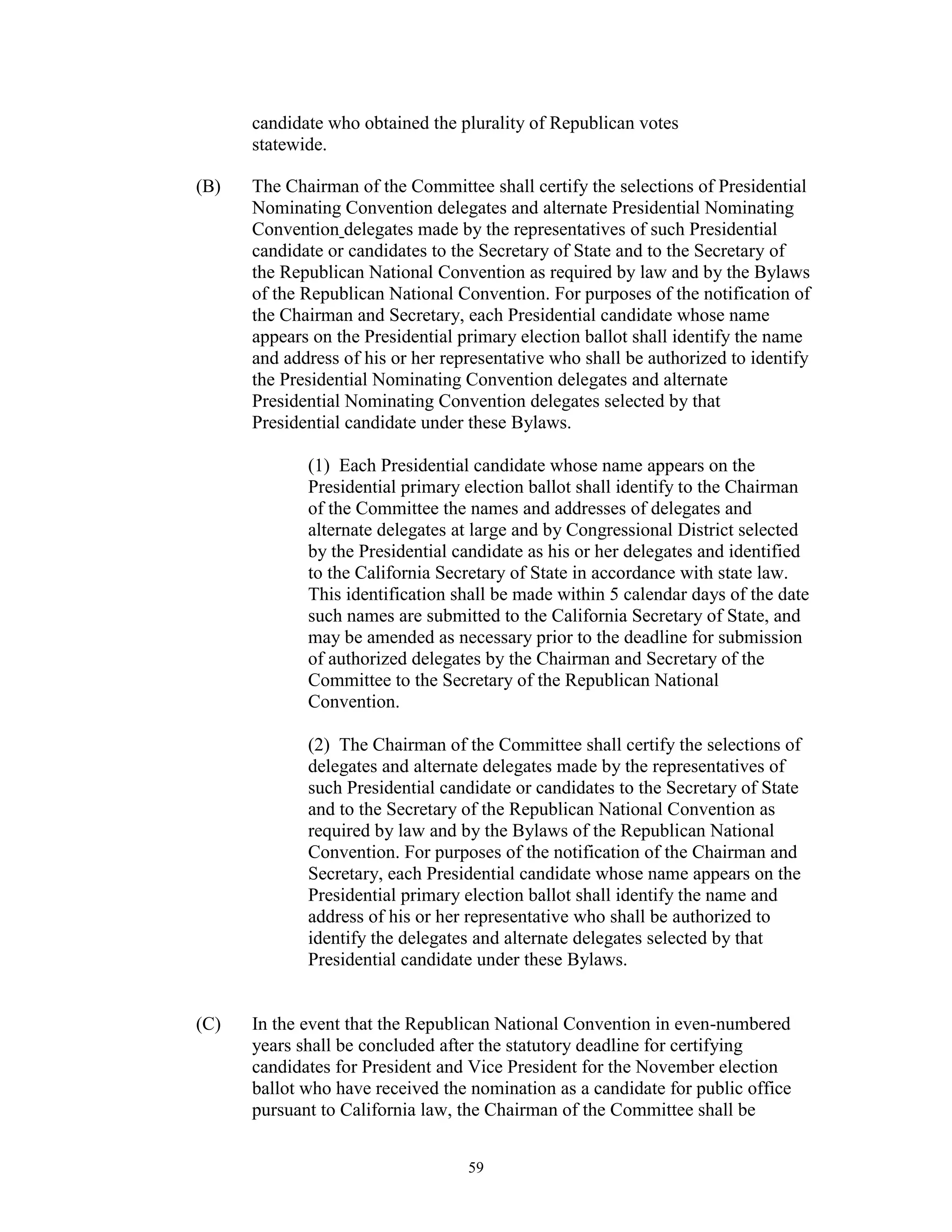 candidate who obtained the plurality of Republican votes
      statewide.

(B)   The Chairman of the Committee shall certify the selections of Presidential
      Nominating Convention delegates and alternate Presidential Nominating
      Convention delegates made by the representatives of such Presidential
      candidate or candidates to the Secretary of State and to the Secretary of
      the Republican National Convention as required by law and by the Bylaws
      of the Republican National Convention. For purposes of the notification of
      the Chairman and Secretary, each Presidential candidate whose name
      appears on the Presidential primary election ballot shall identify the name
      and address of his or her representative who shall be authorized to identify
      the Presidential Nominating Convention delegates and alternate
      Presidential Nominating Convention delegates selected by that
      Presidential candidate under these Bylaws.

             (1) Each Presidential candidate whose name appears on the
             Presidential primary election ballot shall identify to the Chairman
             of the Committee the names and addresses of delegates and
             alternate delegates at large and by Congressional District selected
             by the Presidential candidate as his or her delegates and identified
             to the California Secretary of State in accordance with state law.
             This identification shall be made within 5 calendar days of the date
             such names are submitted to the California Secretary of State, and
             may be amended as necessary prior to the deadline for submission
             of authorized delegates by the Chairman and Secretary of the
             Committee to the Secretary of the Republican National
             Convention.

             (2) The Chairman of the Committee shall certify the selections of
             delegates and alternate delegates made by the representatives of
             such Presidential candidate or candidates to the Secretary of State
             and to the Secretary of the Republican National Convention as
             required by law and by the Bylaws of the Republican National
             Convention. For purposes of the notification of the Chairman and
             Secretary, each Presidential candidate whose name appears on the
             Presidential primary election ballot shall identify the name and
             address of his or her representative who shall be authorized to
             identify the delegates and alternate delegates selected by that
             Presidential candidate under these Bylaws.


(C)   In the event that the Republican National Convention in even-numbered
      years shall be concluded after the statutory deadline for certifying
      candidates for President and Vice President for the November election
      ballot who have received the nomination as a candidate for public office
      pursuant to California law, the Chairman of the Committee shall be


                                   59
 