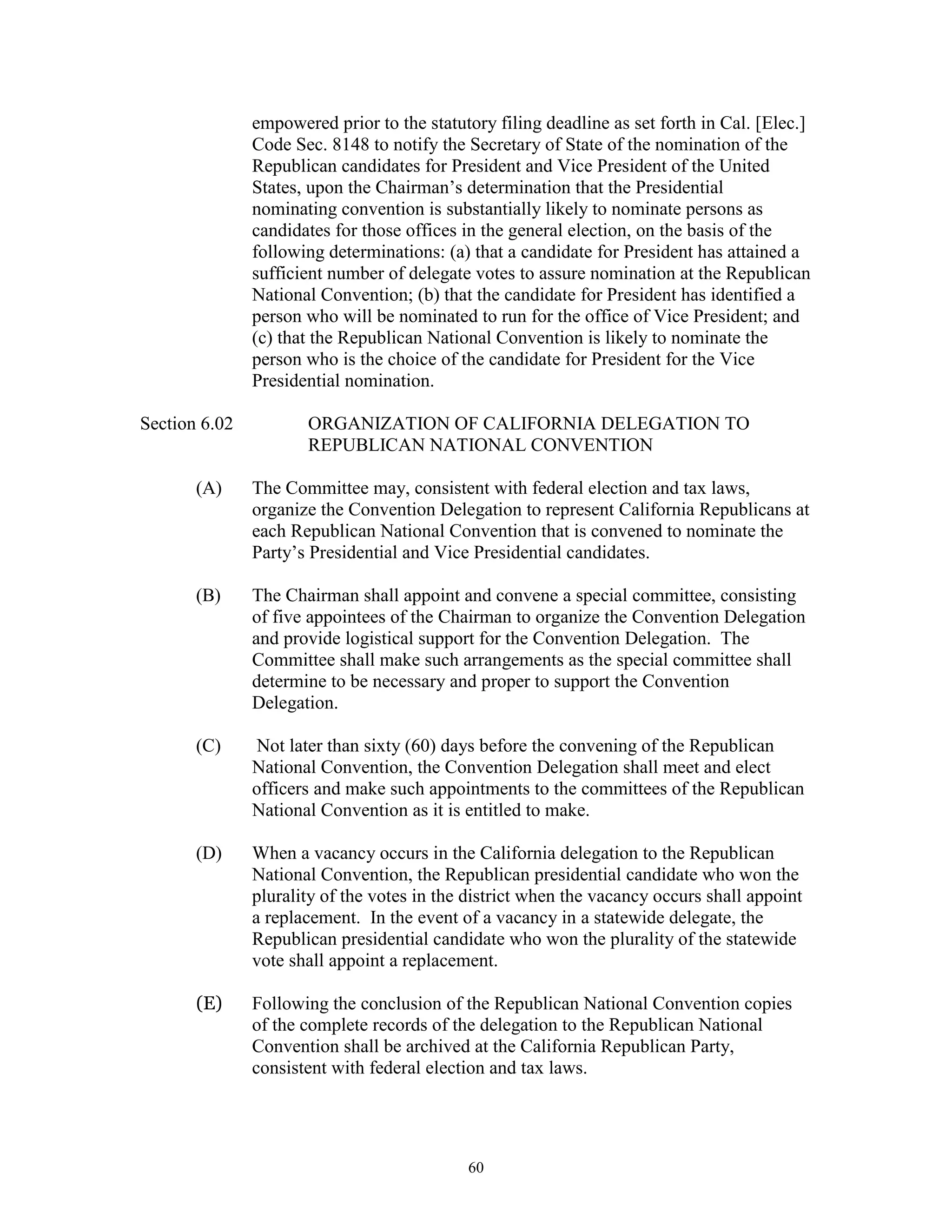 empowered prior to the statutory filing deadline as set forth in Cal. [Elec.]
               Code Sec. 8148 to notify the Secretary of State of the nomination of the
               Republican candidates for President and Vice President of the United
               States, upon the Chairman’s determination that the Presidential
               nominating convention is substantially likely to nominate persons as
               candidates for those offices in the general election, on the basis of the
               following determinations: (a) that a candidate for President has attained a
               sufficient number of delegate votes to assure nomination at the Republican
               National Convention; (b) that the candidate for President has identified a
               person who will be nominated to run for the office of Vice President; and
               (c) that the Republican National Convention is likely to nominate the
               person who is the choice of the candidate for President for the Vice
               Presidential nomination.

Section 6.02          ORGANIZATION OF CALIFORNIA DELEGATION TO
                      REPUBLICAN NATIONAL CONVENTION

       (A)     The Committee may, consistent with federal election and tax laws,
               organize the Convention Delegation to represent California Republicans at
               each Republican National Convention that is convened to nominate the
               Party’s Presidential and Vice Presidential candidates.

       (B)     The Chairman shall appoint and convene a special committee, consisting
               of five appointees of the Chairman to organize the Convention Delegation
               and provide logistical support for the Convention Delegation. The
               Committee shall make such arrangements as the special committee shall
               determine to be necessary and proper to support the Convention
               Delegation.

       (C)      Not later than sixty (60) days before the convening of the Republican
               National Convention, the Convention Delegation shall meet and elect
               officers and make such appointments to the committees of the Republican
               National Convention as it is entitled to make.

       (D)     When a vacancy occurs in the California delegation to the Republican
               National Convention, the Republican presidential candidate who won the
               plurality of the votes in the district when the vacancy occurs shall appoint
               a replacement. In the event of a vacancy in a statewide delegate, the
               Republican presidential candidate who won the plurality of the statewide
               vote shall appoint a replacement.

       (E)     Following the conclusion of the Republican National Convention copies
               of the complete records of the delegation to the Republican National
               Convention shall be archived at the California Republican Party,
               consistent with federal election and tax laws.




                                            60
 