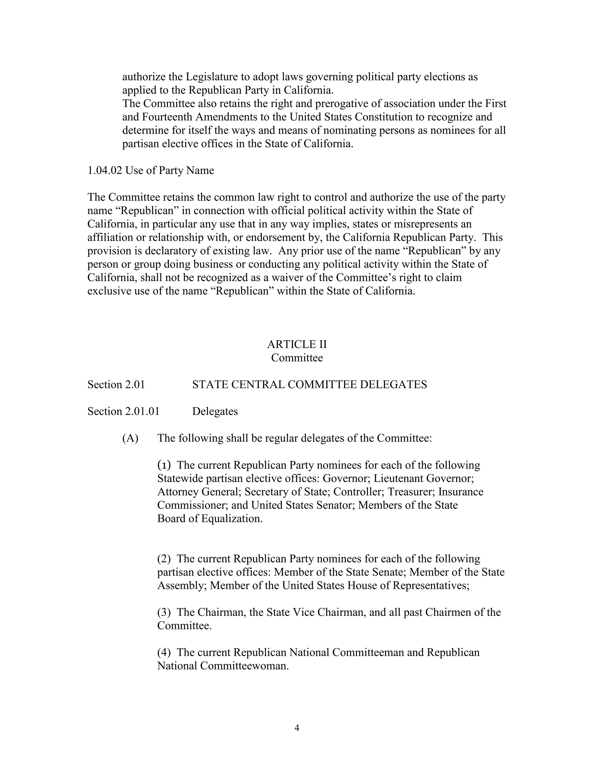 authorize the Legislature to adopt laws governing political party elections as
       applied to the Republican Party in California.
       The Committee also retains the right and prerogative of association under the First
       and Fourteenth Amendments to the United States Constitution to recognize and
       determine for itself the ways and means of nominating persons as nominees for all
       partisan elective offices in the State of California.

1.04.02 Use of Party Name

The Committee retains the common law right to control and authorize the use of the party
name “Republican” in connection with official political activity within the State of
California, in particular any use that in any way implies, states or misrepresents an
affiliation or relationship with, or endorsement by, the California Republican Party. This
provision is declaratory of existing law. Any prior use of the name “Republican” by any
person or group doing business or conducting any political activity within the State of
California, shall not be recognized as a waiver of the Committee’s right to claim
exclusive use of the name “Republican” within the State of California.



                                      ARTICLE II
                                      Committee

Section 2.01          STATE CENTRAL COMMITTEE DELEGATES

Section 2.01.01       Delegates

       (A)     The following shall be regular delegates of the Committee:

               (1) The current Republican Party nominees for each of the following
               Statewide partisan elective offices: Governor; Lieutenant Governor;
               Attorney General; Secretary of State; Controller; Treasurer; Insurance
               Commissioner; and United States Senator; Members of the State
               Board of Equalization.


               (2) The current Republican Party nominees for each of the following
               partisan elective offices: Member of the State Senate; Member of the State
               Assembly; Member of the United States House of Representatives;

               (3) The Chairman, the State Vice Chairman, and all past Chairmen of the
               Committee.

               (4) The current Republican National Committeeman and Republican
               National Committeewoman.




                                            4
 