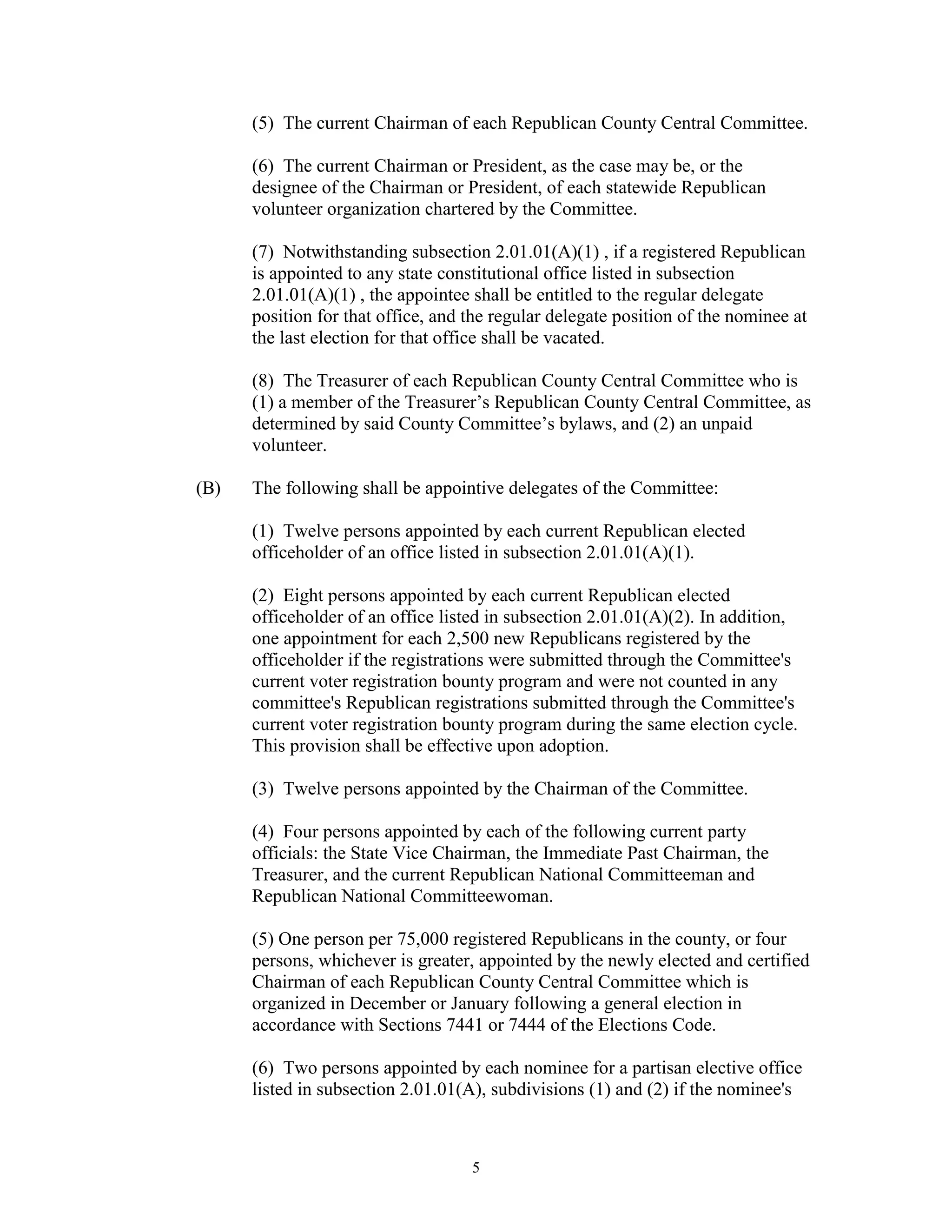 (5) The current Chairman of each Republican County Central Committee.

      (6) The current Chairman or President, as the case may be, or the
      designee of the Chairman or President, of each statewide Republican
      volunteer organization chartered by the Committee.

      (7) Notwithstanding subsection 2.01.01(A)(1) , if a registered Republican
      is appointed to any state constitutional office listed in subsection
      2.01.01(A)(1) , the appointee shall be entitled to the regular delegate
      position for that office, and the regular delegate position of the nominee at
      the last election for that office shall be vacated.

      (8) The Treasurer of each Republican County Central Committee who is
      (1) a member of the Treasurer’s Republican County Central Committee, as
      determined by said County Committee’s bylaws, and (2) an unpaid
      volunteer.

(B)   The following shall be appointive delegates of the Committee:

      (1) Twelve persons appointed by each current Republican elected
      officeholder of an office listed in subsection 2.01.01(A)(1).

      (2) Eight persons appointed by each current Republican elected
      officeholder of an office listed in subsection 2.01.01(A)(2). In addition,
      one appointment for each 2,500 new Republicans registered by the
      officeholder if the registrations were submitted through the Committee's
      current voter registration bounty program and were not counted in any
      committee's Republican registrations submitted through the Committee's
      current voter registration bounty program during the same election cycle.
      This provision shall be effective upon adoption.

      (3) Twelve persons appointed by the Chairman of the Committee.

      (4) Four persons appointed by each of the following current party
      officials: the State Vice Chairman, the Immediate Past Chairman, the
      Treasurer, and the current Republican National Committeeman and
      Republican National Committeewoman.

      (5) One person per 75,000 registered Republicans in the county, or four
      persons, whichever is greater, appointed by the newly elected and certified
      Chairman of each Republican County Central Committee which is
      organized in December or January following a general election in
      accordance with Sections 7441 or 7444 of the Elections Code.

      (6) Two persons appointed by each nominee for a partisan elective office
      listed in subsection 2.01.01(A), subdivisions (1) and (2) if the nominee's



                                    5
 