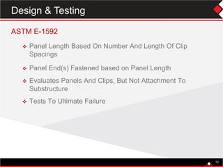 12
ASTM E-1592
 Panel Length Based On Number And Length Of Clip
Spacings
 Panel End(s) Fastened based on Panel Length
 Evaluates Panels And Clips, But Not Attachment To
Substructure
 Tests To Ultimate Failure
12
Design & Testing
 