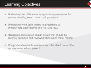 Learning Objectives
 Understand the differences in application parameters for
various standing seam metal roofing systems
 Understand wind uplift testing as prescribed by
Underwriters Laboratories and ASTM E1592
 Recognize complicated design details that should be
carefully specified and reviewed when using metal roofing
 Comprehend available warranties and be able to select the
appropriate one for a project
3
 