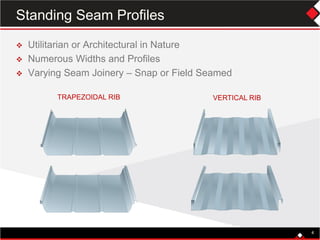 TRAPEZOIDAL RIB VERTICAL RIB
 Utilitarian or Architectural in Nature
 Numerous Widths and Profiles
 Varying Seam Joinery – Snap or Field Seamed
4
Standing Seam Profiles
 