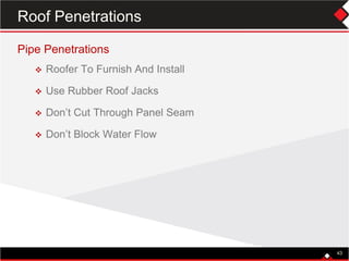 Pipe Penetrations
 Roofer To Furnish And Install
 Use Rubber Roof Jacks
 Don’t Cut Through Panel Seam
 Don’t Block Water Flow
43
Roof Penetrations
 
