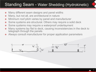  Many different seam designs and panel widths
 Many, but not all, are architectural in nature
 Minimum roof pitch varies by panel and manufacturer
 Some systems are structural. Others may require a solid deck
 Some systems may require a waterproof underlayment
 Many systems lay flat to deck, causing inconsistencies in the deck to
telegraph through the panels
 Always consult manufacturer for proper application parameters
5
Standing Seam - Water Shedding (Hydrokinetic)
 