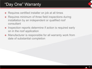 52
 Requires certified installer on job at all times
 Requires minimum of three field inspections during
installation by an independent or qualified roof
consultant
 Inspection reports determine if action is required early
on in the roof application
 Manufacturer is responsible for all warranty work from
date of substantial completion
52
“Day One” Warranty
 