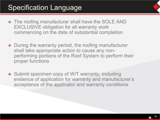 53
 The roofing manufacturer shall have the SOLE AND
EXCLUSIVE obligation for all warranty work
commencing on the date of substantial completion
 During the warranty period, the roofing manufacturer
shall take appropriate action to cause any non-
performing portions of the Roof System to perform their
proper functions
 Submit specimen copy of W/T warranty, including
evidence of application for warranty and manufacturer’s
acceptance of the applicator and warranty conditions
53
Specification Language
 