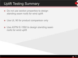 54
 Do not use section properties to design
standing seam roofs for wind uplift
 Use UL 90 for product comparison only
 Use ASTM E-1592 to design standing seam
roofs for wind uplift
54
Uplift Testing Summary
 