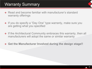 55
 Read and become familiar with manufacturer’s standard
warranty offerings
 If you do specify a “Day One” type warranty, make sure you
are getting what you specified
 If the Architectural Community embraces this warranty, then all
manufacturers will adopt the same or similar warranty
 Get the Manufacturer Involved during the design stage!!
55
Warranty Summary
 