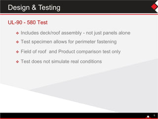UL-90 - 580 Test
 Includes deck/roof assembly - not just panels alone
 Test specimen allows for perimeter fastening
 Field of roof and Product comparison test only
 Test does not simulate real conditions
9
Design & Testing
 