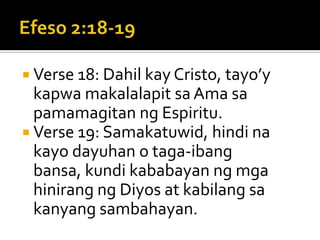 Efeso 2:18-19Verse 18: Dahil kay Cristo, tayo’y kapwa makalalapit sa Ama sa pamamagitan ng Espiritu.Verse 19: Samakatuwid, hindi na kayo dayuhan o taga-ibang bansa, kundi kababayan ng mga hinirang ng Diyos at kabilang sa kanyang sambahayan.