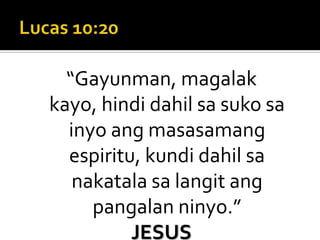 Lucas 10:20“Gayunman, magalak kayo, hindi dahil sa suko sa inyo ang masasamang espiritu, kundi dahil sa nakatala sa langit ang pangalan ninyo.”JESUS