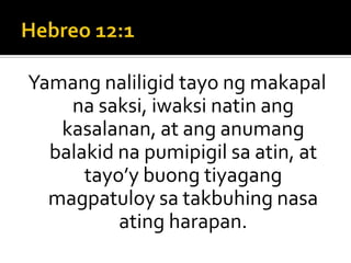 Hebreo 12:1Yamang naliligid tayo ng makapal na saksi, iwaksi natin ang kasalanan, at ang anumang balakid na pumipigil sa atin, at tayo’y buong tiyagang magpatuloy sa takbuhing nasa ating harapan.