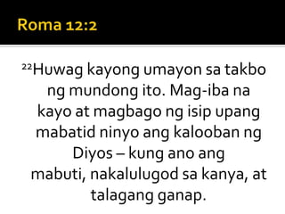 Roma 12:222Huwag kayong umayon sa takbo ng mundong ito. Mag-iba na kayo at magbago ng isip upang mabatid ninyo ang kalooban ng Diyos – kung ano ang mabuti, nakalulugod sa kanya, at talagang ganap.