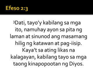 Efeso 2:33Dati, tayo’y kabilang sa mga ito, namuhay ayon sa pita ng laman at sinunod ang masamang hilig ng katawan at pag-iisip. Kaya’t sa ating likas na kalagayan, kabilang tayo sa mga taong kinapopootan ng Diyos.