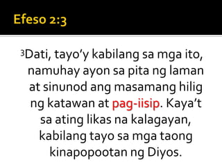 Efeso 2:33Dati, tayo’y kabilang sa mga ito, namuhay ayon sa pita ng laman at sinunod ang masamang hilig ng katawan at pag-iisip. Kaya’t sa ating likas na kalagayan, kabilang tayo sa mga taong kinapopootan ng Diyos.