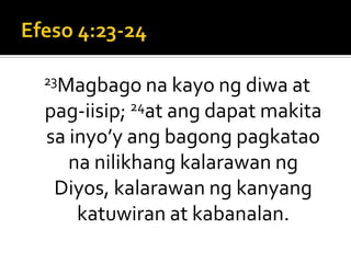 Efeso 4:23-2423Magbago na kayo ng diwa at pag-iisip; 24at ang dapat makita sa inyo’y ang bagong pagkatao na nilikhang kalarawan ng Diyos, kalarawan ng kanyang katuwiran at kabanalan.