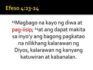 Efeso 4:23-2423Magbago na kayo ng diwa at pag-iisip; 24at ang dapat makita sa inyo’y ang bagong pagkatao na nilikhang kalarawan ng Diyos, kalarawan ng kanyang katuwiran at kabanalan.