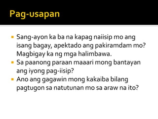 Pag-usapanSang-ayon ka ba na kapag naiisip mo ang isang bagay, apektado ang pakiramdam mo? Magbigay ka ng mga halimbawa.Sa paanong paraan maaari mong bantayan ang iyong pag-iisip?Ano ang gagawin mong kakaiba bilang pagtugon sa natutunan mo sa araw na ito?