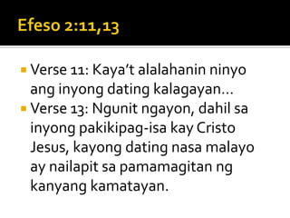 Efeso 2:11,13Verse 11: Kaya’t alalahanin ninyo ang inyong dating kalagayan…Verse 13: Ngunit ngayon, dahil sa inyong pakikipag-isa kay Cristo Jesus, kayong dating nasa malayo ay nailapit sa pamamagitan ng kanyang kamatayan.