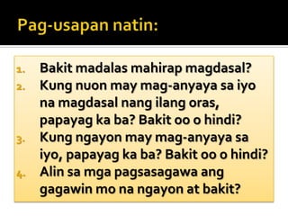 Pag-usapannatin:Bakit madalas mahirap magdasal?Kung nuon may mag-anyaya sa iyo na magdasal nang ilang oras, papayag ka ba? Bakit oo o hindi?Kung ngayon may mag-anyaya sa iyo, papayag ka ba? Bakit oo o hindi?Alin sa mga pagsasagawa ang gagawin mo na ngayon at bakit?