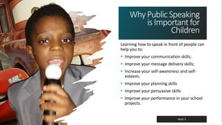 Classified as Confidential
WhyPublicSpeaking
isImportantfor
Children
Learning how to speak in front of people can
help you to:
 Improve your communication skills;
 Improve your message delivery skills;
 Increase your self-awareness and self-
esteem;
 Improve your planning skills
 Improve your persuasive skills
 Improve your performance in your school
projects.
PAGE 3
 