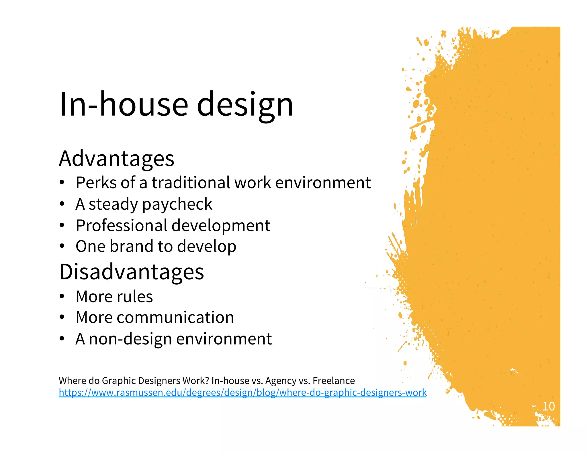 10
In-house design
Advantages
•  Perks of a traditional work environment
•  A steady paycheck
•  Professional development
•  One brand to develop
Disadvantages
•  More rules
•  More communication
•  A non-design environment
Where do Graphic Designers Work? In-house vs. Agency vs. Freelance
https://www.rasmussen.edu/degrees/design/blog/where-do-graphic-designers-work
 