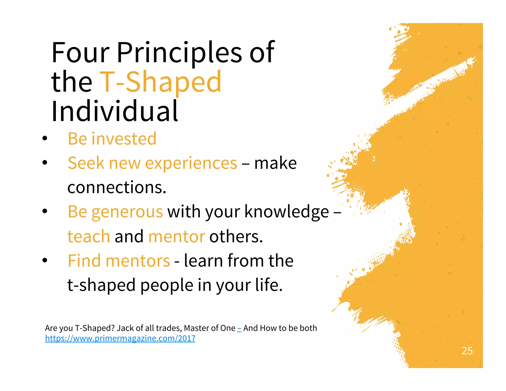 Four Principles of
the T-Shaped
Individual
•  Be invested
•  Seek new experiences – make
connections.
•  Be generous with your knowledge –
teach and mentor others.
•  Find mentors - learn from the
t-shaped people in your life.
25
Are you T-Shaped? Jack of all trades, Master of One – And How to be both
https://www.primermagazine.com/2017
 