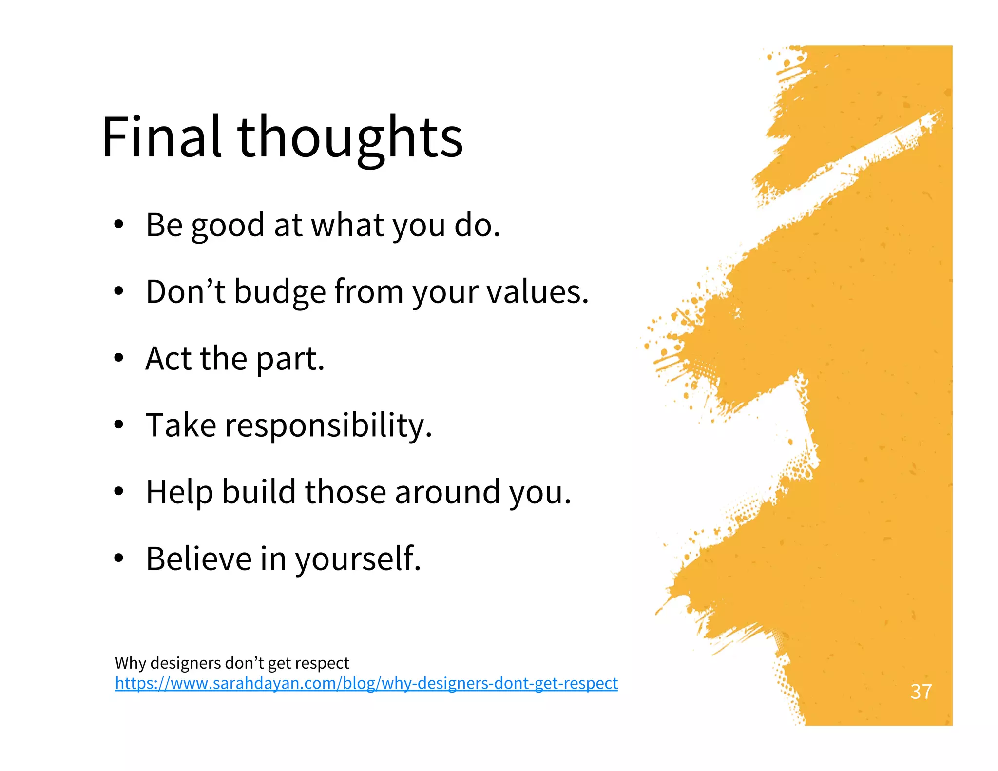 Why designers don’t get respect
https://www.sarahdayan.com/blog/why-designers-dont-get-respect
•  Be good at what you do.
•  Don’t budge from your values. 
•  Act the part. 
•  Take responsibility.  
•  Help build those around you.
•  Believe in yourself. 
37
Final thoughts
Detail on Bullets
 