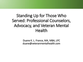 BEYOND BASIC
TRAINING
ACA 2019
BEYOND BASIC
TRAINING
ACA 2019
Standing Up for Those Who
Served: Professional Counselors,
Advocacy, and Veteran Mental
Health
Duane K. L. France, MA, MBA, LPC
duane@veteranmentalhealth.com
 