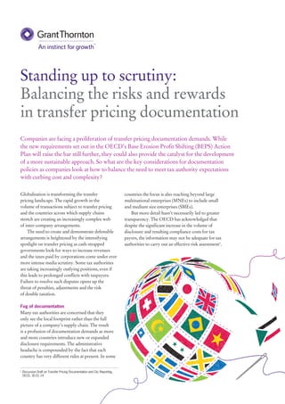 Globalisation is transforming the transfer
pricing landscape. The rapid growth in the
volume of transactions subject to transfer pricing
and the countries across which supply chains
stretch are creating an increasingly complex web
of inter-company arrangements.
The need to create and demonstrate defensible
arrangements is heightened by the intensifying
spotlight on transfer pricing as cash-strapped
governments look for ways to increase revenues
and the taxes paid by corporations come under ever
more intense media scrutiny. Some tax authorities
are taking increasingly outlying positions, even if
this leads to prolonged conflicts with taxpayers.
Failure to resolve such disputes opens up the
threat of penalties, adjustments and the risk
of double taxation.
Fog of documentation
Many tax authorities are concerned that they
only see the local footprint rather than the full
picture of a company’s supply chain. The result
is a profusion of documentation demands as more
and more countries introduce new or expanded
disclosure requirements. The administrative
headache is compounded by the fact that each
country has very different rules at present. In some
Standing up to scrutiny:
Balancing the risks and rewards
in transfer pricing documentation
countries the focus is also reaching beyond large
multinational enterprises (MNEs) to include small
and medium size enterprises (SMEs).
But more detail hasn’t necessarily led to greater
transparency. The OECD has acknowledged that
despite the significant increase in the volume of
disclosure and resulting compliance costs for tax
payers, the information may not be adequate for tax
authorities to carry out an effective risk assessment1
.
1	
Discussion Draft on Transfer Pricing Documentation and Cbc Reporting,
OECD, 30.01.14
Companies are facing a proliferation of transfer pricing documentation demands. While
the new requirements set out in the OECD’s Base Erosion Profit Shifting (BEPS) Action
Plan will raise the bar still further, they could also provide the catalyst for the development
of a more sustainable approach. So what are the key considerations for documentation
policies as companies look at how to balance the need to meet tax authority expectations
with curbing cost and complexity?
 