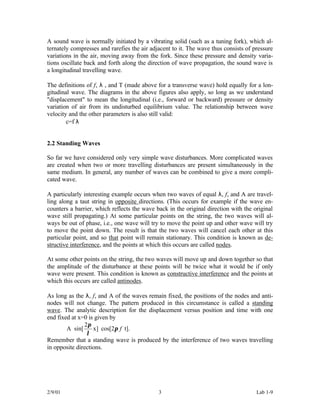 A sound wave is normally initiated by a vibrating solid (such as a tuning fork), which al-
ternately compresses and rarefies the air adjacent to it. The wave thus consists of pressure
variations in the air, moving away from the fork. Since these pressure and density varia-
tions oscillate back and forth along the direction of wave propagation, the sound wave is
a longitudinal travelling wave.

The definitions of f, λ , and T (made above for a transverse wave) hold equally for a lon-
gitudinal wave. The diagrams in the above figures also apply, so long as we understand
"displacement" to mean the longitudinal (i.e., forward or backward) pressure or density
variation of air from its undisturbed equilibrium value. The relationship between wave
velocity and the other parameters is also still valid:
        c=f⋅λ


2.2 Standing Waves

So far we have considered only very simple wave disturbances. More complicated waves
are created when two or more travelling disturbances are present simultaneously in the
same medium. In general, any number of waves can be combined to give a more compli-
cated wave.

A particularly interesting example occurs when two waves of equal λ, f, and A are travel-
ling along a taut string in opposite directions. (This occurs for example if the wave en-
counters a barrier, which reflects the wave back in the original direction with the original
wave still propagating.) At some particular points on the string, the two waves will al-
ways be out of phase, i.e., one wave will try to move the point up and other wave will try
to move the point down. The result is that the two waves will cancel each other at this
particular point, and so that point will remain stationary. This condition is known as de-
structive interference, and the points at which this occurs are called nodes.

At some other points on the string, the two waves will move up and down together so that
the amplitude of the disturbance at these points will be twice what it would be if only
wave were present. This condition is known as constructive interference and the points at
which this occurs are called antinodes.

As long as the λ, f, and A of the waves remain fixed, the positions of the nodes and anti-
nodes will not change. The pattern produced in this circumstance is called a standing
wave. The analytic description for the displacement versus position and time with one
end fixed at x=0 is given by
                 2π
        A ⋅ sin[    x] ⋅ cos[2π f t].
                  λ
Remember that a standing wave is produced by the interference of two waves travelling
in opposite directions.




2/9/01                                       3                                       Lab 1-9
 