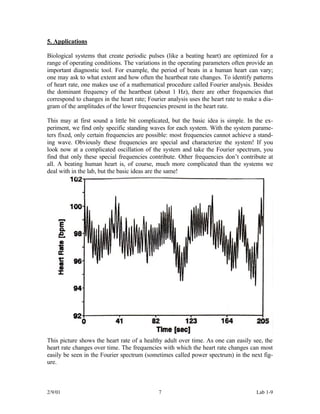 5. Applications

Biological systems that create periodic pulses (like a beating heart) are optimized for a
range of operating conditions. The variations in the operating parameters often provide an
important diagnostic tool. For example, the period of beats in a human heart can vary;
one may ask to what extent and how often the heartbeat rate changes. To identify patterns
of heart rate, one makes use of a mathematical procedure called Fourier analysis. Besides
the dominant frequency of the heartbeat (about 1 Hz), there are other frequencies that
correspond to changes in the heart rate; Fourier analysis uses the heart rate to make a dia-
gram of the amplitudes of the lower frequencies present in the heart rate.

This may at first sound a little bit complicated, but the basic idea is simple. In the ex-
periment, we find only specific standing waves for each system. With the system parame-
ters fixed, only certain frequencies are possible: most frequencies cannot achieve a stand-
ing wave. Obviously these frequencies are special and characterize the system! If you
look now at a complicated oscillation of the system and take the Fourier spectrum, you
find that only these special frequencies contribute. Other frequencies don’t contribute at
all. A beating human heart is, of course, much more complicated than the systems we
deal with in the lab, but the basic ideas are the same!




This picture shows the heart rate of a healthy adult over time. As one can easily see, the
heart rate changes over time. The frequencies with which the heart rate changes can most
easily be seen in the Fourier spectrum (sometimes called power spectrum) in the next fig-
ure.



2/9/01                                       7                                       Lab 1-9
 